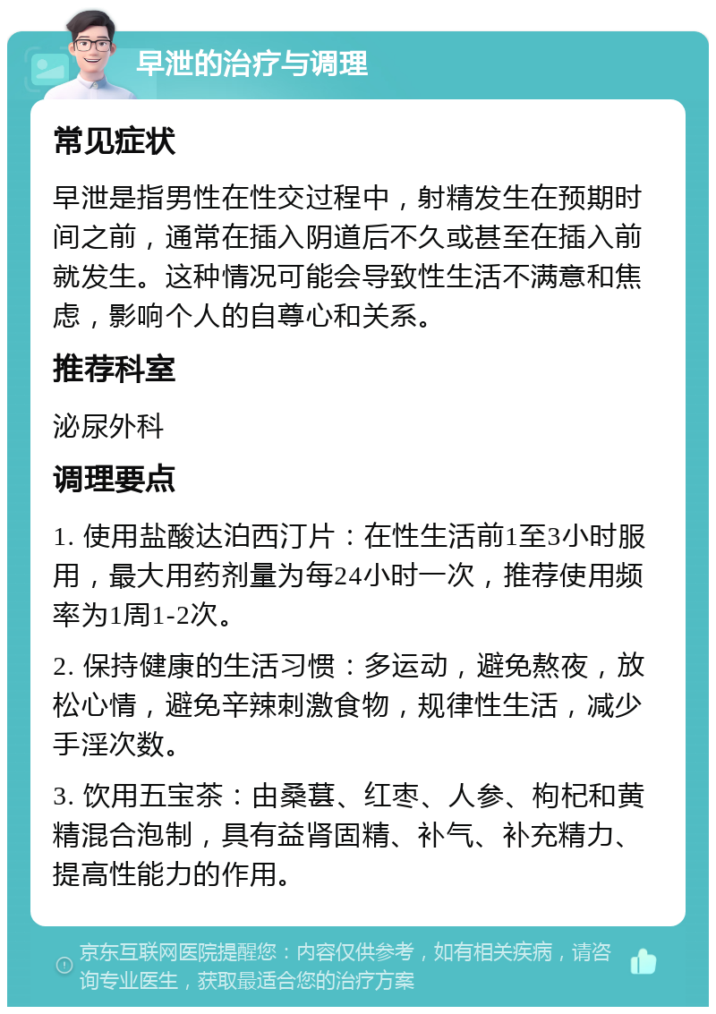 早泄的治疗与调理 常见症状 早泄是指男性在性交过程中，射精发生在预期时间之前，通常在插入阴道后不久或甚至在插入前就发生。这种情况可能会导致性生活不满意和焦虑，影响个人的自尊心和关系。 推荐科室 泌尿外科 调理要点 1. 使用盐酸达泊西汀片：在性生活前1至3小时服用，最大用药剂量为每24小时一次，推荐使用频率为1周1-2次。 2. 保持健康的生活习惯：多运动，避免熬夜，放松心情，避免辛辣刺激食物，规律性生活，减少手淫次数。 3. 饮用五宝茶：由桑葚、红枣、人参、枸杞和黄精混合泡制，具有益肾固精、补气、补充精力、提高性能力的作用。