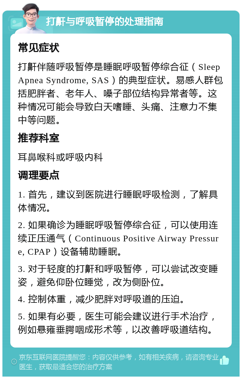 打鼾与呼吸暂停的处理指南 常见症状 打鼾伴随呼吸暂停是睡眠呼吸暂停综合征（Sleep Apnea Syndrome, SAS）的典型症状。易感人群包括肥胖者、老年人、嗓子部位结构异常者等。这种情况可能会导致白天嗜睡、头痛、注意力不集中等问题。 推荐科室 耳鼻喉科或呼吸内科 调理要点 1. 首先，建议到医院进行睡眠呼吸检测，了解具体情况。 2. 如果确诊为睡眠呼吸暂停综合征，可以使用连续正压通气（Continuous Positive Airway Pressure, CPAP）设备辅助睡眠。 3. 对于轻度的打鼾和呼吸暂停，可以尝试改变睡姿，避免仰卧位睡觉，改为侧卧位。 4. 控制体重，减少肥胖对呼吸道的压迫。 5. 如果有必要，医生可能会建议进行手术治疗，例如悬雍垂腭咽成形术等，以改善呼吸道结构。