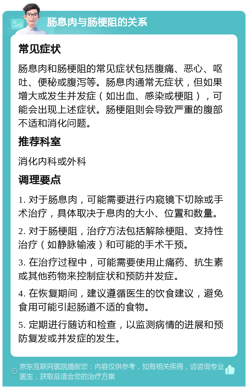 肠息肉与肠梗阻的关系 常见症状 肠息肉和肠梗阻的常见症状包括腹痛、恶心、呕吐、便秘或腹泻等。肠息肉通常无症状，但如果增大或发生并发症（如出血、感染或梗阻），可能会出现上述症状。肠梗阻则会导致严重的腹部不适和消化问题。 推荐科室 消化内科或外科 调理要点 1. 对于肠息肉，可能需要进行内窥镜下切除或手术治疗，具体取决于息肉的大小、位置和数量。 2. 对于肠梗阻，治疗方法包括解除梗阻、支持性治疗（如静脉输液）和可能的手术干预。 3. 在治疗过程中，可能需要使用止痛药、抗生素或其他药物来控制症状和预防并发症。 4. 在恢复期间，建议遵循医生的饮食建议，避免食用可能引起肠道不适的食物。 5. 定期进行随访和检查，以监测病情的进展和预防复发或并发症的发生。