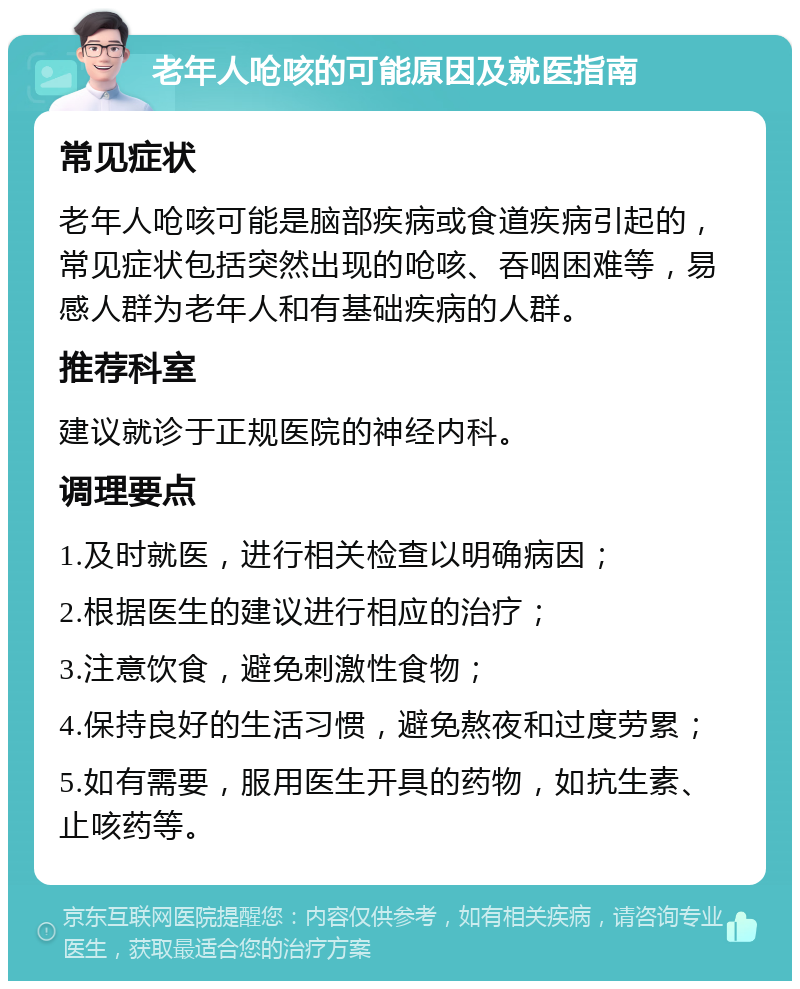 老年人呛咳的可能原因及就医指南 常见症状 老年人呛咳可能是脑部疾病或食道疾病引起的，常见症状包括突然出现的呛咳、吞咽困难等，易感人群为老年人和有基础疾病的人群。 推荐科室 建议就诊于正规医院的神经内科。 调理要点 1.及时就医，进行相关检查以明确病因； 2.根据医生的建议进行相应的治疗； 3.注意饮食，避免刺激性食物； 4.保持良好的生活习惯，避免熬夜和过度劳累； 5.如有需要，服用医生开具的药物，如抗生素、止咳药等。