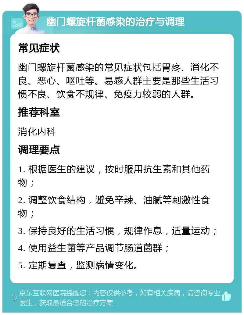 幽门螺旋杆菌感染的治疗与调理 常见症状 幽门螺旋杆菌感染的常见症状包括胃疼、消化不良、恶心、呕吐等。易感人群主要是那些生活习惯不良、饮食不规律、免疫力较弱的人群。 推荐科室 消化内科 调理要点 1. 根据医生的建议，按时服用抗生素和其他药物； 2. 调整饮食结构，避免辛辣、油腻等刺激性食物； 3. 保持良好的生活习惯，规律作息，适量运动； 4. 使用益生菌等产品调节肠道菌群； 5. 定期复查，监测病情变化。