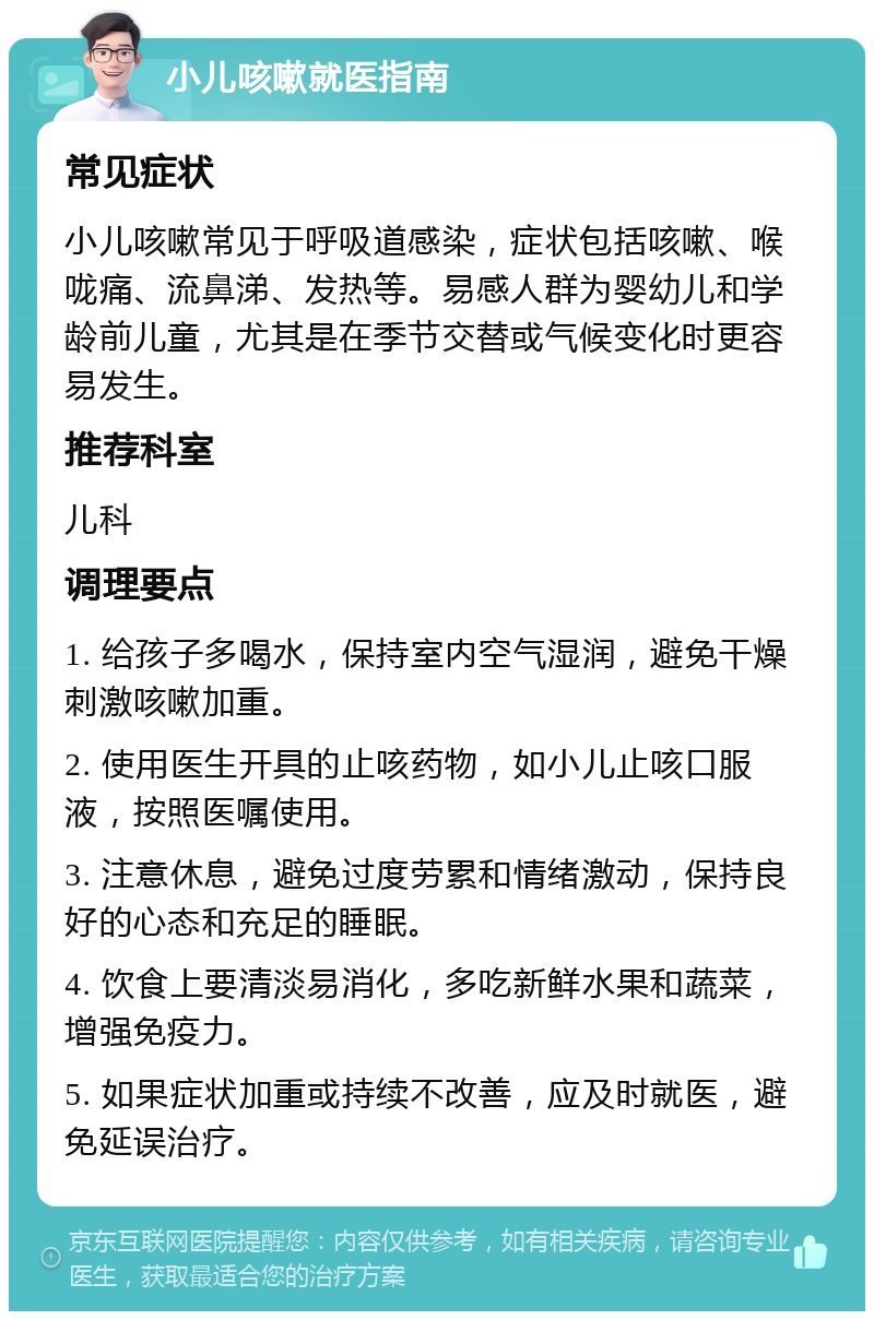 小儿咳嗽就医指南 常见症状 小儿咳嗽常见于呼吸道感染，症状包括咳嗽、喉咙痛、流鼻涕、发热等。易感人群为婴幼儿和学龄前儿童，尤其是在季节交替或气候变化时更容易发生。 推荐科室 儿科 调理要点 1. 给孩子多喝水，保持室内空气湿润，避免干燥刺激咳嗽加重。 2. 使用医生开具的止咳药物，如小儿止咳口服液，按照医嘱使用。 3. 注意休息，避免过度劳累和情绪激动，保持良好的心态和充足的睡眠。 4. 饮食上要清淡易消化，多吃新鲜水果和蔬菜，增强免疫力。 5. 如果症状加重或持续不改善，应及时就医，避免延误治疗。