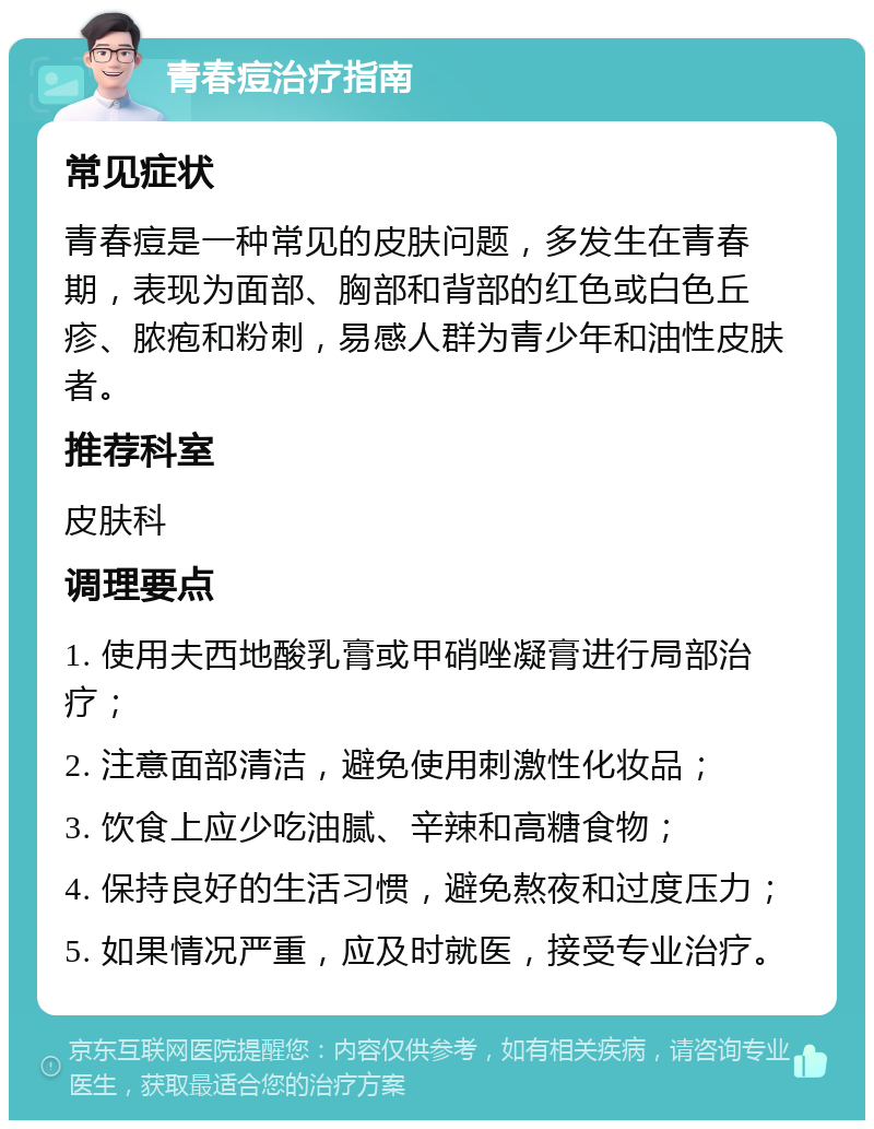 青春痘治疗指南 常见症状 青春痘是一种常见的皮肤问题，多发生在青春期，表现为面部、胸部和背部的红色或白色丘疹、脓疱和粉刺，易感人群为青少年和油性皮肤者。 推荐科室 皮肤科 调理要点 1. 使用夫西地酸乳膏或甲硝唑凝膏进行局部治疗； 2. 注意面部清洁，避免使用刺激性化妆品； 3. 饮食上应少吃油腻、辛辣和高糖食物； 4. 保持良好的生活习惯，避免熬夜和过度压力； 5. 如果情况严重，应及时就医，接受专业治疗。