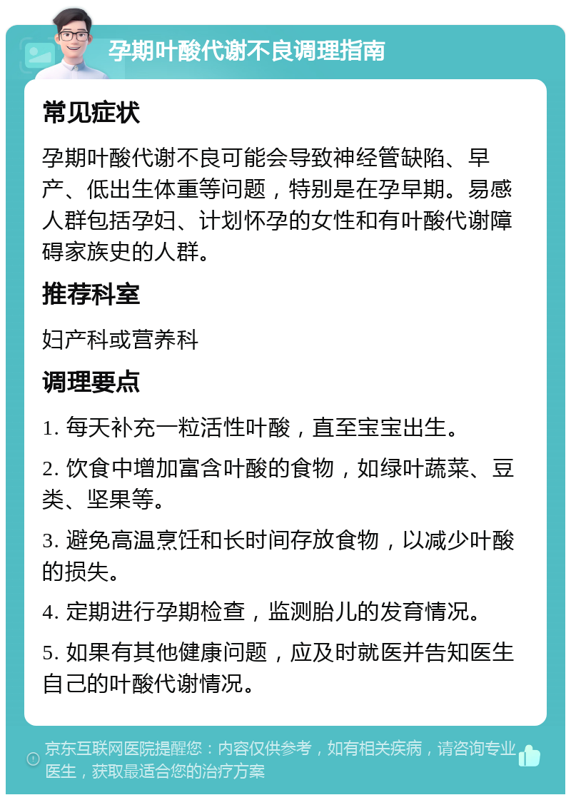 孕期叶酸代谢不良调理指南 常见症状 孕期叶酸代谢不良可能会导致神经管缺陷、早产、低出生体重等问题，特别是在孕早期。易感人群包括孕妇、计划怀孕的女性和有叶酸代谢障碍家族史的人群。 推荐科室 妇产科或营养科 调理要点 1. 每天补充一粒活性叶酸，直至宝宝出生。 2. 饮食中增加富含叶酸的食物，如绿叶蔬菜、豆类、坚果等。 3. 避免高温烹饪和长时间存放食物，以减少叶酸的损失。 4. 定期进行孕期检查，监测胎儿的发育情况。 5. 如果有其他健康问题，应及时就医并告知医生自己的叶酸代谢情况。