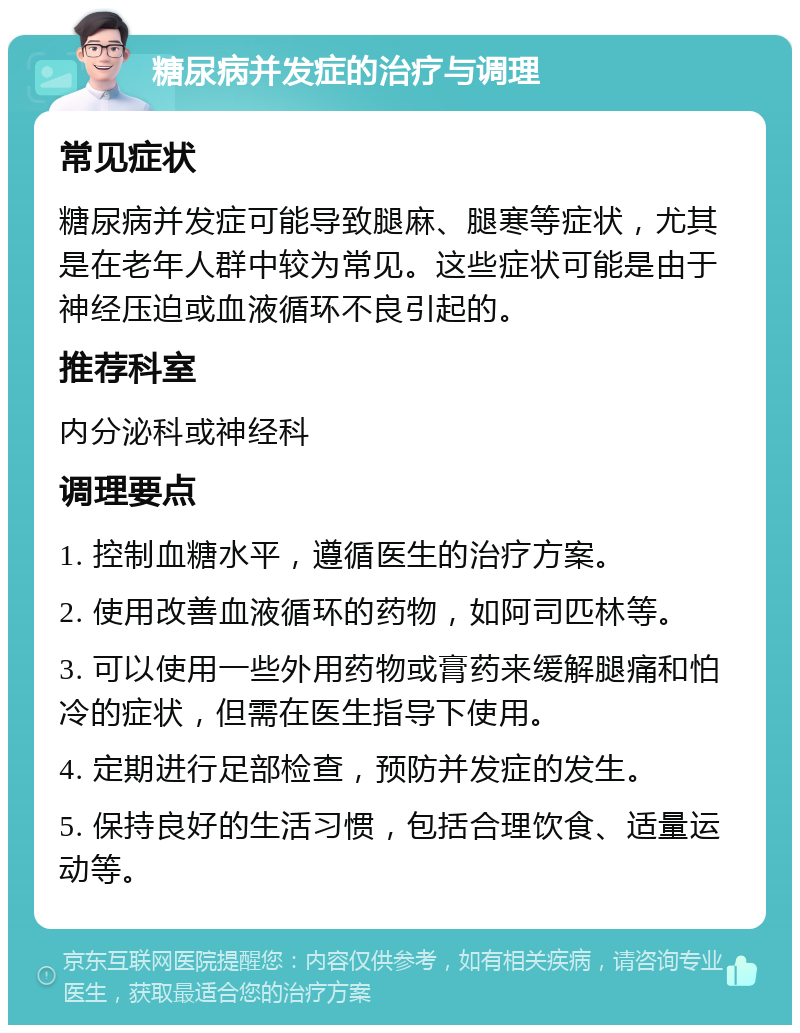 糖尿病并发症的治疗与调理 常见症状 糖尿病并发症可能导致腿麻、腿寒等症状，尤其是在老年人群中较为常见。这些症状可能是由于神经压迫或血液循环不良引起的。 推荐科室 内分泌科或神经科 调理要点 1. 控制血糖水平，遵循医生的治疗方案。 2. 使用改善血液循环的药物，如阿司匹林等。 3. 可以使用一些外用药物或膏药来缓解腿痛和怕冷的症状，但需在医生指导下使用。 4. 定期进行足部检查，预防并发症的发生。 5. 保持良好的生活习惯，包括合理饮食、适量运动等。