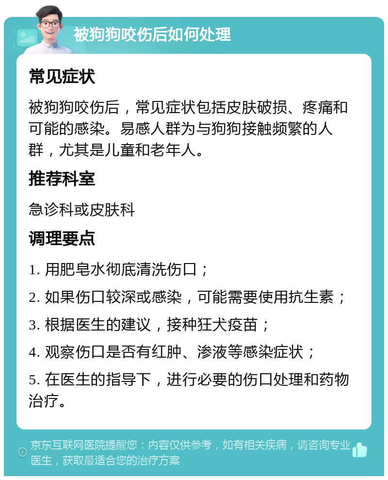 被狗狗咬伤后如何处理 常见症状 被狗狗咬伤后，常见症状包括皮肤破损、疼痛和可能的感染。易感人群为与狗狗接触频繁的人群，尤其是儿童和老年人。 推荐科室 急诊科或皮肤科 调理要点 1. 用肥皂水彻底清洗伤口； 2. 如果伤口较深或感染，可能需要使用抗生素； 3. 根据医生的建议，接种狂犬疫苗； 4. 观察伤口是否有红肿、渗液等感染症状； 5. 在医生的指导下，进行必要的伤口处理和药物治疗。