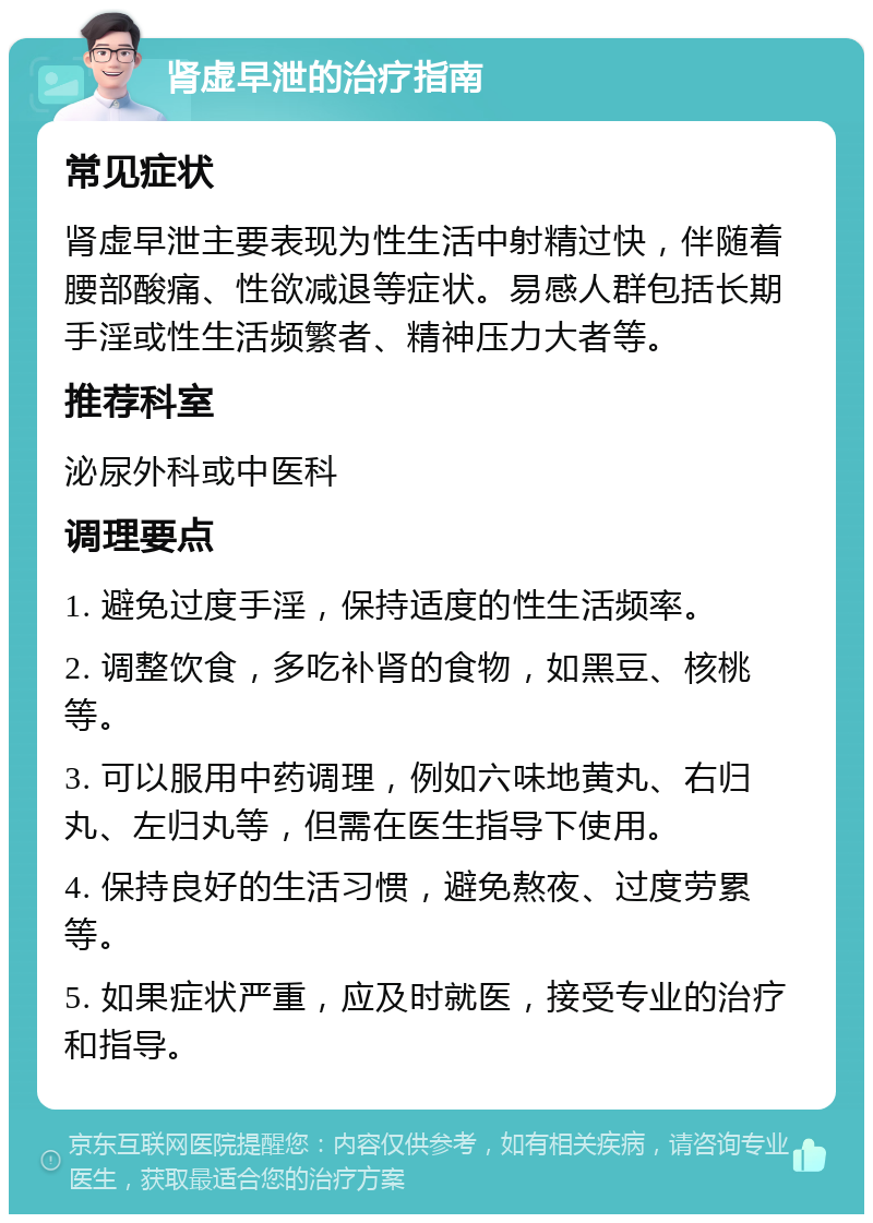 肾虚早泄的治疗指南 常见症状 肾虚早泄主要表现为性生活中射精过快，伴随着腰部酸痛、性欲减退等症状。易感人群包括长期手淫或性生活频繁者、精神压力大者等。 推荐科室 泌尿外科或中医科 调理要点 1. 避免过度手淫，保持适度的性生活频率。 2. 调整饮食，多吃补肾的食物，如黑豆、核桃等。 3. 可以服用中药调理，例如六味地黄丸、右归丸、左归丸等，但需在医生指导下使用。 4. 保持良好的生活习惯，避免熬夜、过度劳累等。 5. 如果症状严重，应及时就医，接受专业的治疗和指导。