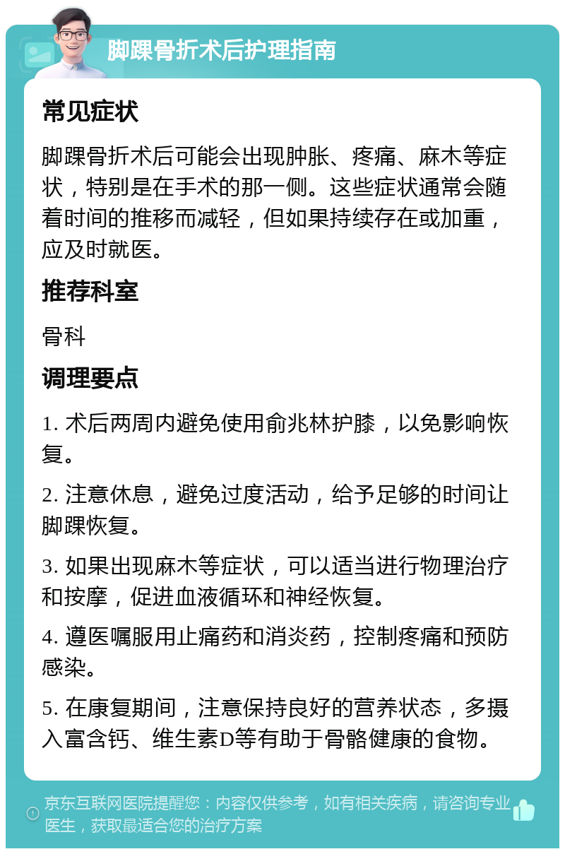 脚踝骨折术后护理指南 常见症状 脚踝骨折术后可能会出现肿胀、疼痛、麻木等症状，特别是在手术的那一侧。这些症状通常会随着时间的推移而减轻，但如果持续存在或加重，应及时就医。 推荐科室 骨科 调理要点 1. 术后两周内避免使用俞兆林护膝，以免影响恢复。 2. 注意休息，避免过度活动，给予足够的时间让脚踝恢复。 3. 如果出现麻木等症状，可以适当进行物理治疗和按摩，促进血液循环和神经恢复。 4. 遵医嘱服用止痛药和消炎药，控制疼痛和预防感染。 5. 在康复期间，注意保持良好的营养状态，多摄入富含钙、维生素D等有助于骨骼健康的食物。