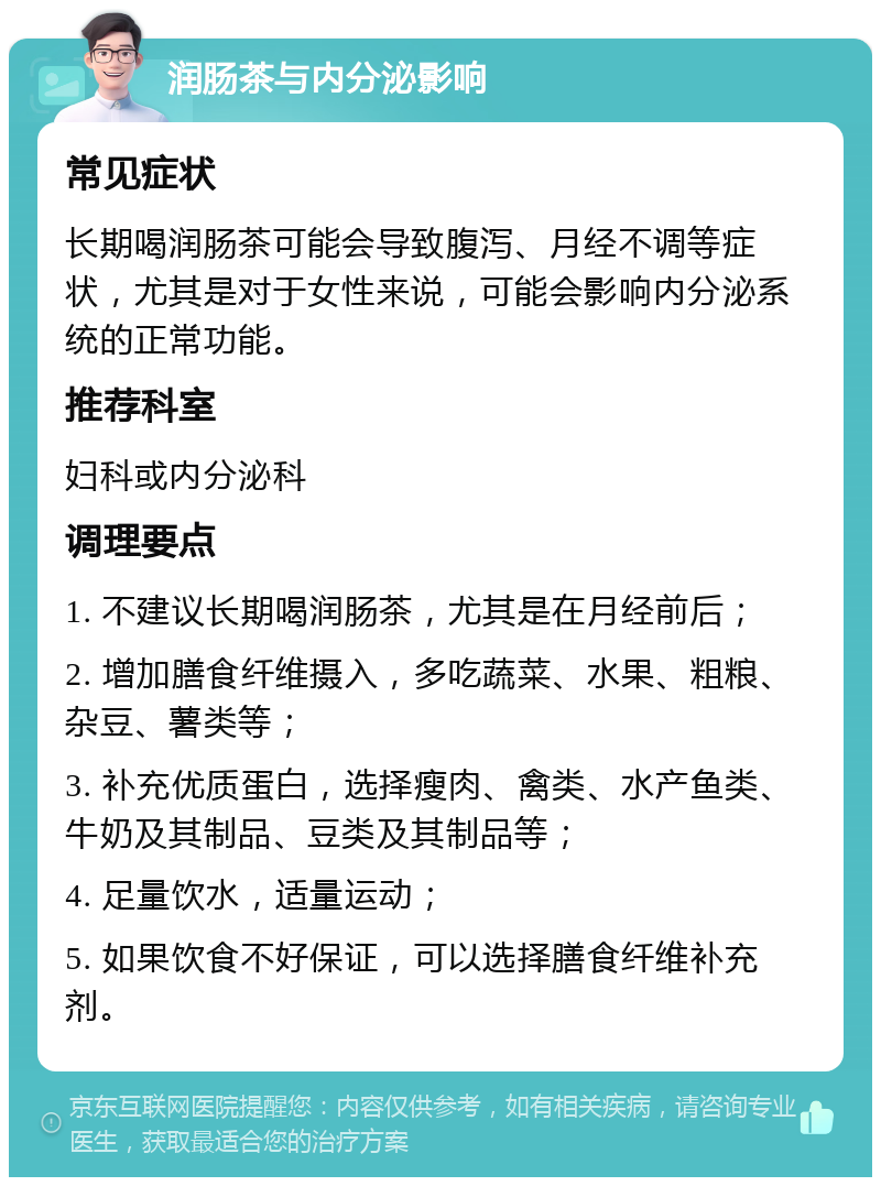 润肠茶与内分泌影响 常见症状 长期喝润肠茶可能会导致腹泻、月经不调等症状，尤其是对于女性来说，可能会影响内分泌系统的正常功能。 推荐科室 妇科或内分泌科 调理要点 1. 不建议长期喝润肠茶，尤其是在月经前后； 2. 增加膳食纤维摄入，多吃蔬菜、水果、粗粮、杂豆、薯类等； 3. 补充优质蛋白，选择瘦肉、禽类、水产鱼类、牛奶及其制品、豆类及其制品等； 4. 足量饮水，适量运动； 5. 如果饮食不好保证，可以选择膳食纤维补充剂。