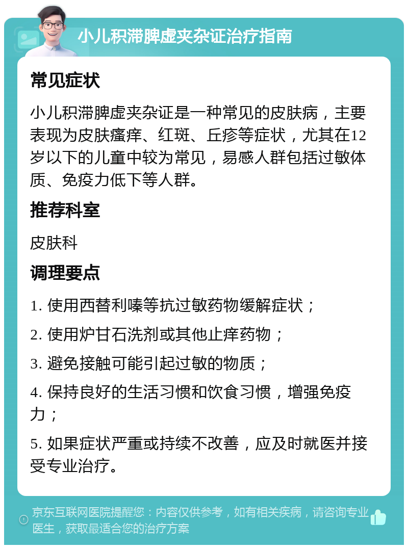 小儿积滞脾虚夹杂证治疗指南 常见症状 小儿积滞脾虚夹杂证是一种常见的皮肤病，主要表现为皮肤瘙痒、红斑、丘疹等症状，尤其在12岁以下的儿童中较为常见，易感人群包括过敏体质、免疫力低下等人群。 推荐科室 皮肤科 调理要点 1. 使用西替利嗪等抗过敏药物缓解症状； 2. 使用炉甘石洗剂或其他止痒药物； 3. 避免接触可能引起过敏的物质； 4. 保持良好的生活习惯和饮食习惯，增强免疫力； 5. 如果症状严重或持续不改善，应及时就医并接受专业治疗。