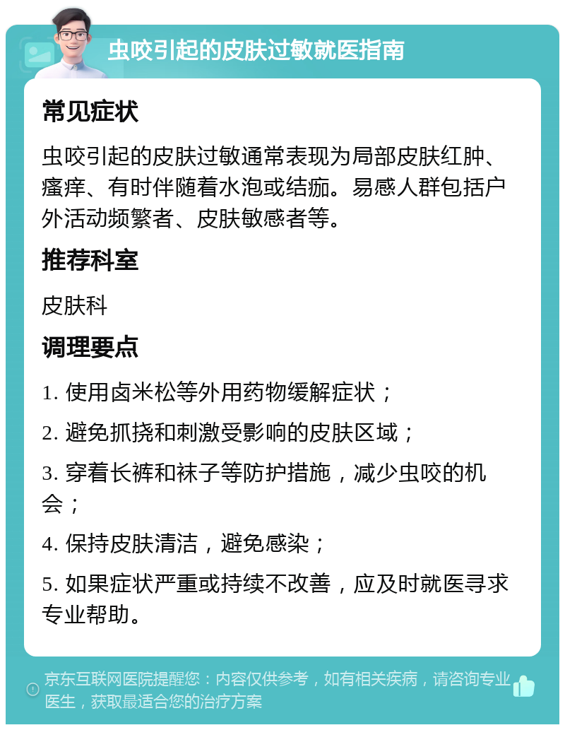 虫咬引起的皮肤过敏就医指南 常见症状 虫咬引起的皮肤过敏通常表现为局部皮肤红肿、瘙痒、有时伴随着水泡或结痂。易感人群包括户外活动频繁者、皮肤敏感者等。 推荐科室 皮肤科 调理要点 1. 使用卤米松等外用药物缓解症状； 2. 避免抓挠和刺激受影响的皮肤区域； 3. 穿着长裤和袜子等防护措施，减少虫咬的机会； 4. 保持皮肤清洁，避免感染； 5. 如果症状严重或持续不改善，应及时就医寻求专业帮助。