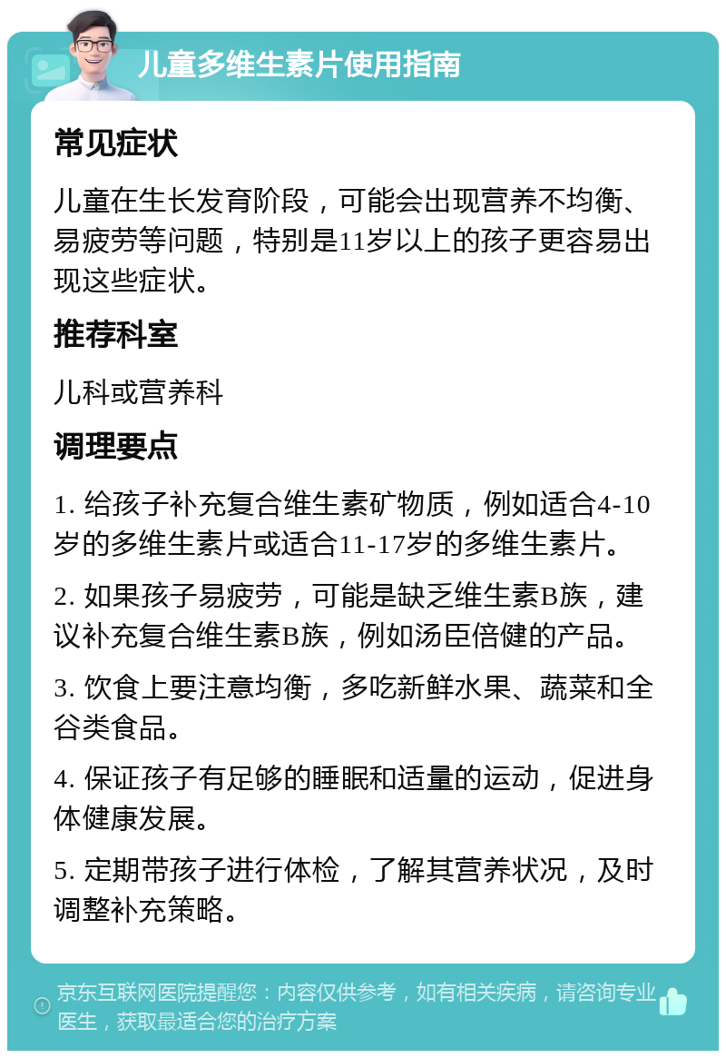 儿童多维生素片使用指南 常见症状 儿童在生长发育阶段，可能会出现营养不均衡、易疲劳等问题，特别是11岁以上的孩子更容易出现这些症状。 推荐科室 儿科或营养科 调理要点 1. 给孩子补充复合维生素矿物质，例如适合4-10岁的多维生素片或适合11-17岁的多维生素片。 2. 如果孩子易疲劳，可能是缺乏维生素B族，建议补充复合维生素B族，例如汤臣倍健的产品。 3. 饮食上要注意均衡，多吃新鲜水果、蔬菜和全谷类食品。 4. 保证孩子有足够的睡眠和适量的运动，促进身体健康发展。 5. 定期带孩子进行体检，了解其营养状况，及时调整补充策略。