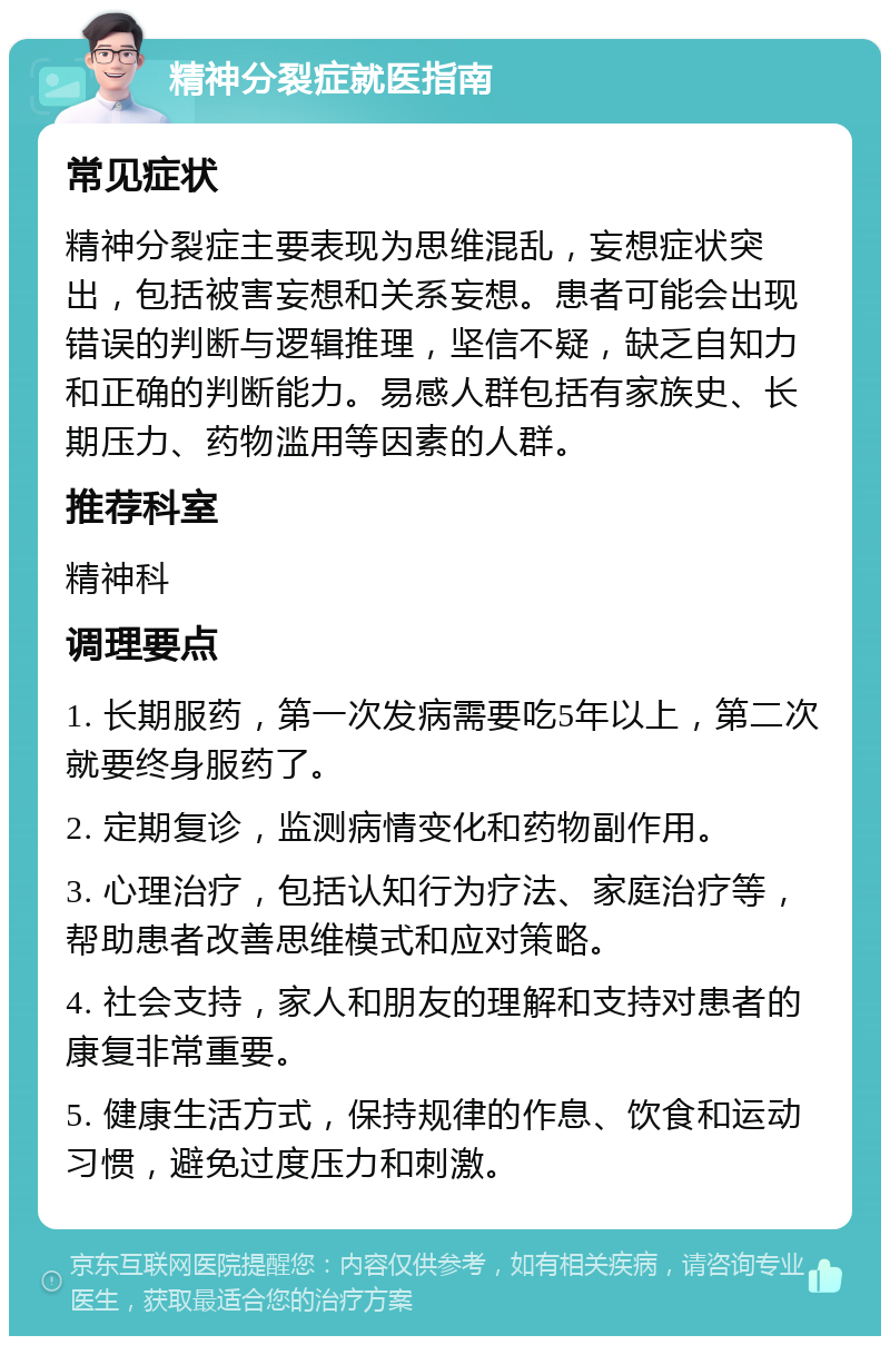 精神分裂症就医指南 常见症状 精神分裂症主要表现为思维混乱，妄想症状突出，包括被害妄想和关系妄想。患者可能会出现错误的判断与逻辑推理，坚信不疑，缺乏自知力和正确的判断能力。易感人群包括有家族史、长期压力、药物滥用等因素的人群。 推荐科室 精神科 调理要点 1. 长期服药，第一次发病需要吃5年以上，第二次就要终身服药了。 2. 定期复诊，监测病情变化和药物副作用。 3. 心理治疗，包括认知行为疗法、家庭治疗等，帮助患者改善思维模式和应对策略。 4. 社会支持，家人和朋友的理解和支持对患者的康复非常重要。 5. 健康生活方式，保持规律的作息、饮食和运动习惯，避免过度压力和刺激。