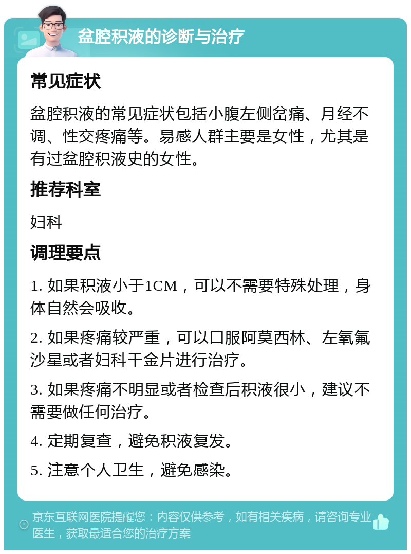 盆腔积液的诊断与治疗 常见症状 盆腔积液的常见症状包括小腹左侧岔痛、月经不调、性交疼痛等。易感人群主要是女性，尤其是有过盆腔积液史的女性。 推荐科室 妇科 调理要点 1. 如果积液小于1CM，可以不需要特殊处理，身体自然会吸收。 2. 如果疼痛较严重，可以口服阿莫西林、左氧氟沙星或者妇科千金片进行治疗。 3. 如果疼痛不明显或者检查后积液很小，建议不需要做任何治疗。 4. 定期复查，避免积液复发。 5. 注意个人卫生，避免感染。