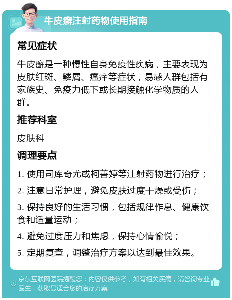 牛皮癣注射药物使用指南 常见症状 牛皮癣是一种慢性自身免疫性疾病，主要表现为皮肤红斑、鳞屑、瘙痒等症状，易感人群包括有家族史、免疫力低下或长期接触化学物质的人群。 推荐科室 皮肤科 调理要点 1. 使用司库奇尤或柯善婷等注射药物进行治疗； 2. 注意日常护理，避免皮肤过度干燥或受伤； 3. 保持良好的生活习惯，包括规律作息、健康饮食和适量运动； 4. 避免过度压力和焦虑，保持心情愉悦； 5. 定期复查，调整治疗方案以达到最佳效果。