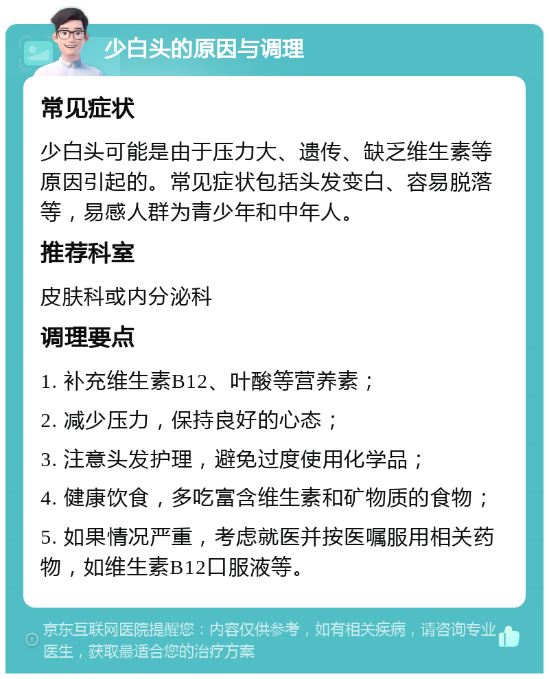 少白头的原因与调理 常见症状 少白头可能是由于压力大、遗传、缺乏维生素等原因引起的。常见症状包括头发变白、容易脱落等，易感人群为青少年和中年人。 推荐科室 皮肤科或内分泌科 调理要点 1. 补充维生素B12、叶酸等营养素； 2. 减少压力，保持良好的心态； 3. 注意头发护理，避免过度使用化学品； 4. 健康饮食，多吃富含维生素和矿物质的食物； 5. 如果情况严重，考虑就医并按医嘱服用相关药物，如维生素B12口服液等。