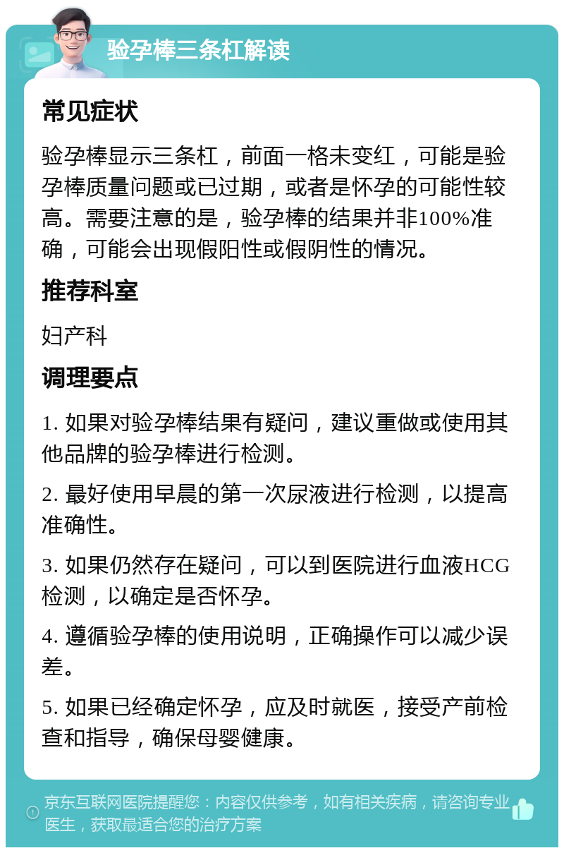 验孕棒三条杠解读 常见症状 验孕棒显示三条杠，前面一格未变红，可能是验孕棒质量问题或已过期，或者是怀孕的可能性较高。需要注意的是，验孕棒的结果并非100%准确，可能会出现假阳性或假阴性的情况。 推荐科室 妇产科 调理要点 1. 如果对验孕棒结果有疑问，建议重做或使用其他品牌的验孕棒进行检测。 2. 最好使用早晨的第一次尿液进行检测，以提高准确性。 3. 如果仍然存在疑问，可以到医院进行血液HCG检测，以确定是否怀孕。 4. 遵循验孕棒的使用说明，正确操作可以减少误差。 5. 如果已经确定怀孕，应及时就医，接受产前检查和指导，确保母婴健康。