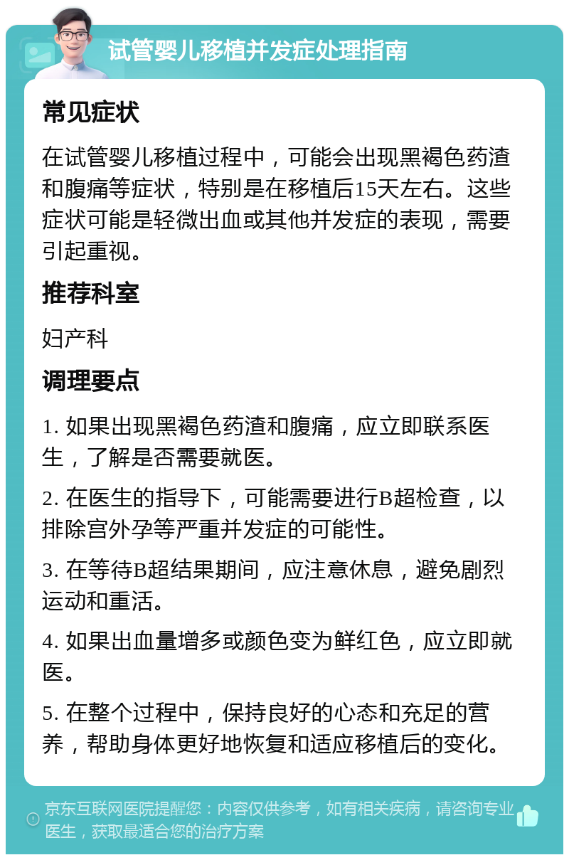 试管婴儿移植并发症处理指南 常见症状 在试管婴儿移植过程中，可能会出现黑褐色药渣和腹痛等症状，特别是在移植后15天左右。这些症状可能是轻微出血或其他并发症的表现，需要引起重视。 推荐科室 妇产科 调理要点 1. 如果出现黑褐色药渣和腹痛，应立即联系医生，了解是否需要就医。 2. 在医生的指导下，可能需要进行B超检查，以排除宫外孕等严重并发症的可能性。 3. 在等待B超结果期间，应注意休息，避免剧烈运动和重活。 4. 如果出血量增多或颜色变为鲜红色，应立即就医。 5. 在整个过程中，保持良好的心态和充足的营养，帮助身体更好地恢复和适应移植后的变化。