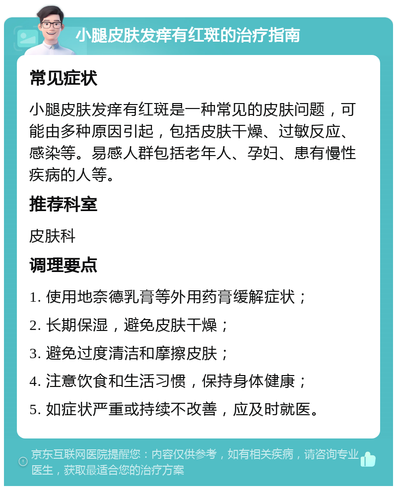 小腿皮肤发痒有红斑的治疗指南 常见症状 小腿皮肤发痒有红斑是一种常见的皮肤问题，可能由多种原因引起，包括皮肤干燥、过敏反应、感染等。易感人群包括老年人、孕妇、患有慢性疾病的人等。 推荐科室 皮肤科 调理要点 1. 使用地奈德乳膏等外用药膏缓解症状； 2. 长期保湿，避免皮肤干燥； 3. 避免过度清洁和摩擦皮肤； 4. 注意饮食和生活习惯，保持身体健康； 5. 如症状严重或持续不改善，应及时就医。