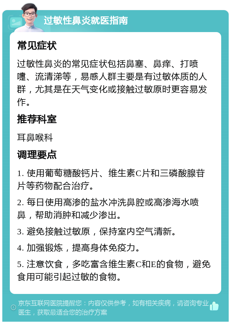 过敏性鼻炎就医指南 常见症状 过敏性鼻炎的常见症状包括鼻塞、鼻痒、打喷嚏、流清涕等，易感人群主要是有过敏体质的人群，尤其是在天气变化或接触过敏原时更容易发作。 推荐科室 耳鼻喉科 调理要点 1. 使用葡萄糖酸钙片、维生素C片和三磷酸腺苷片等药物配合治疗。 2. 每日使用高渗的盐水冲洗鼻腔或高渗海水喷鼻，帮助消肿和减少渗出。 3. 避免接触过敏原，保持室内空气清新。 4. 加强锻炼，提高身体免疫力。 5. 注意饮食，多吃富含维生素C和E的食物，避免食用可能引起过敏的食物。