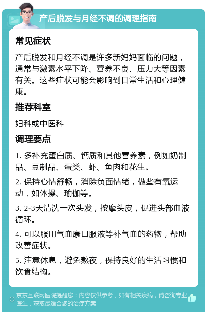 产后脱发与月经不调的调理指南 常见症状 产后脱发和月经不调是许多新妈妈面临的问题，通常与激素水平下降、营养不良、压力大等因素有关。这些症状可能会影响到日常生活和心理健康。 推荐科室 妇科或中医科 调理要点 1. 多补充蛋白质、钙质和其他营养素，例如奶制品、豆制品、蛋类、虾、鱼肉和花生。 2. 保持心情舒畅，消除负面情绪，做些有氧运动，如体操、瑜伽等。 3. 2-3天清洗一次头发，按摩头皮，促进头部血液循环。 4. 可以服用气血康口服液等补气血的药物，帮助改善症状。 5. 注意休息，避免熬夜，保持良好的生活习惯和饮食结构。