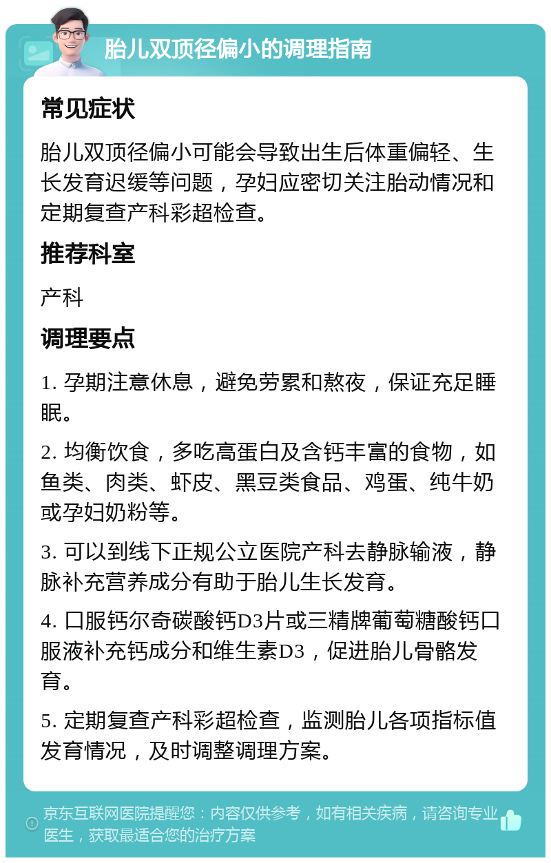 胎儿双顶径偏小的调理指南 常见症状 胎儿双顶径偏小可能会导致出生后体重偏轻、生长发育迟缓等问题，孕妇应密切关注胎动情况和定期复查产科彩超检查。 推荐科室 产科 调理要点 1. 孕期注意休息，避免劳累和熬夜，保证充足睡眠。 2. 均衡饮食，多吃高蛋白及含钙丰富的食物，如鱼类、肉类、虾皮、黑豆类食品、鸡蛋、纯牛奶或孕妇奶粉等。 3. 可以到线下正规公立医院产科去静脉输液，静脉补充营养成分有助于胎儿生长发育。 4. 口服钙尔奇碳酸钙D3片或三精牌葡萄糖酸钙口服液补充钙成分和维生素D3，促进胎儿骨骼发育。 5. 定期复查产科彩超检查，监测胎儿各项指标值发育情况，及时调整调理方案。