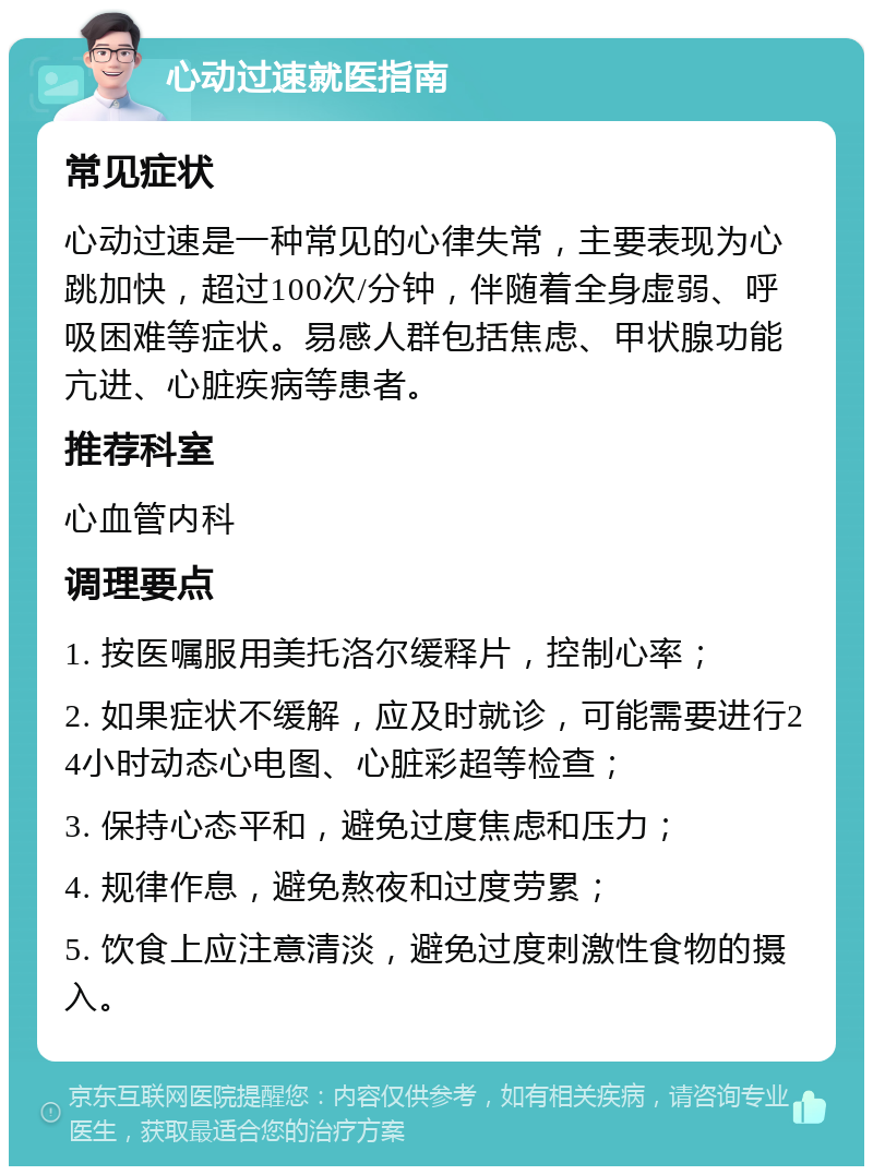 心动过速就医指南 常见症状 心动过速是一种常见的心律失常，主要表现为心跳加快，超过100次/分钟，伴随着全身虚弱、呼吸困难等症状。易感人群包括焦虑、甲状腺功能亢进、心脏疾病等患者。 推荐科室 心血管内科 调理要点 1. 按医嘱服用美托洛尔缓释片，控制心率； 2. 如果症状不缓解，应及时就诊，可能需要进行24小时动态心电图、心脏彩超等检查； 3. 保持心态平和，避免过度焦虑和压力； 4. 规律作息，避免熬夜和过度劳累； 5. 饮食上应注意清淡，避免过度刺激性食物的摄入。