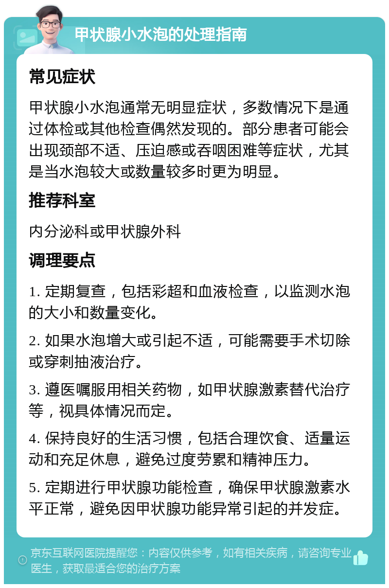 甲状腺小水泡的处理指南 常见症状 甲状腺小水泡通常无明显症状，多数情况下是通过体检或其他检查偶然发现的。部分患者可能会出现颈部不适、压迫感或吞咽困难等症状，尤其是当水泡较大或数量较多时更为明显。 推荐科室 内分泌科或甲状腺外科 调理要点 1. 定期复查，包括彩超和血液检查，以监测水泡的大小和数量变化。 2. 如果水泡增大或引起不适，可能需要手术切除或穿刺抽液治疗。 3. 遵医嘱服用相关药物，如甲状腺激素替代治疗等，视具体情况而定。 4. 保持良好的生活习惯，包括合理饮食、适量运动和充足休息，避免过度劳累和精神压力。 5. 定期进行甲状腺功能检查，确保甲状腺激素水平正常，避免因甲状腺功能异常引起的并发症。