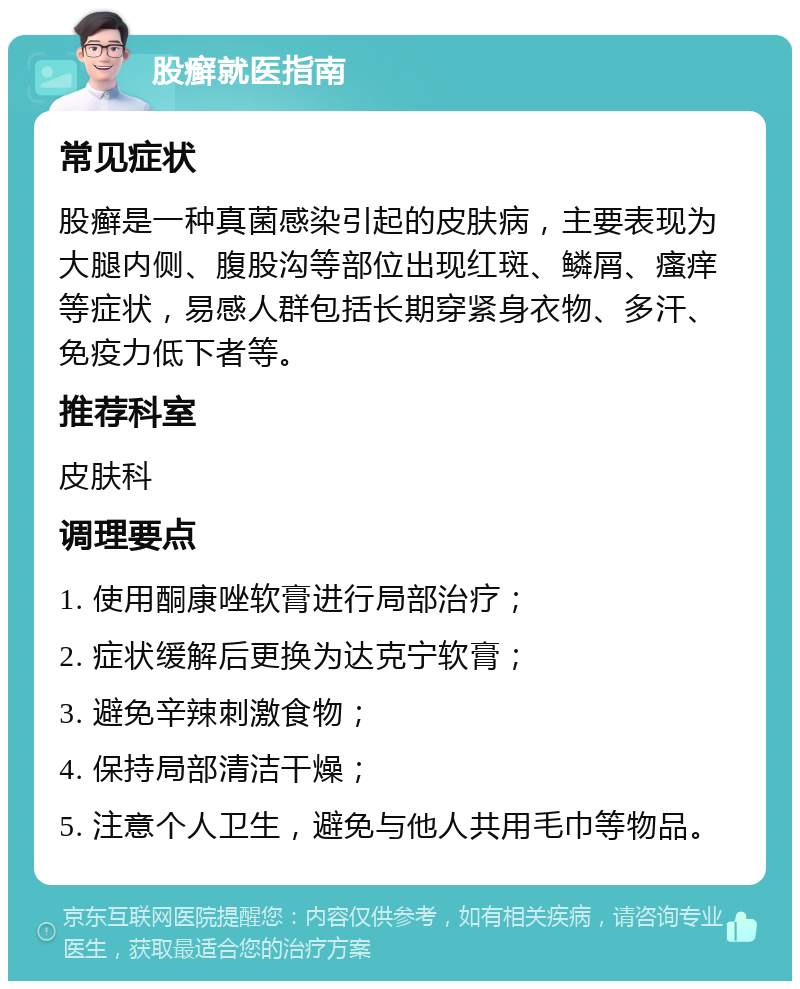 股癣就医指南 常见症状 股癣是一种真菌感染引起的皮肤病，主要表现为大腿内侧、腹股沟等部位出现红斑、鳞屑、瘙痒等症状，易感人群包括长期穿紧身衣物、多汗、免疫力低下者等。 推荐科室 皮肤科 调理要点 1. 使用酮康唑软膏进行局部治疗； 2. 症状缓解后更换为达克宁软膏； 3. 避免辛辣刺激食物； 4. 保持局部清洁干燥； 5. 注意个人卫生，避免与他人共用毛巾等物品。