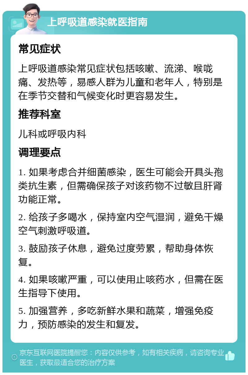 上呼吸道感染就医指南 常见症状 上呼吸道感染常见症状包括咳嗽、流涕、喉咙痛、发热等，易感人群为儿童和老年人，特别是在季节交替和气候变化时更容易发生。 推荐科室 儿科或呼吸内科 调理要点 1. 如果考虑合并细菌感染，医生可能会开具头孢类抗生素，但需确保孩子对该药物不过敏且肝肾功能正常。 2. 给孩子多喝水，保持室内空气湿润，避免干燥空气刺激呼吸道。 3. 鼓励孩子休息，避免过度劳累，帮助身体恢复。 4. 如果咳嗽严重，可以使用止咳药水，但需在医生指导下使用。 5. 加强营养，多吃新鲜水果和蔬菜，增强免疫力，预防感染的发生和复发。