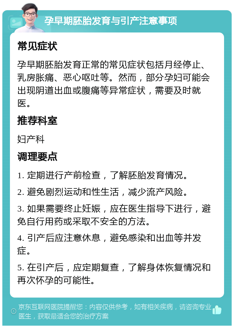 孕早期胚胎发育与引产注意事项 常见症状 孕早期胚胎发育正常的常见症状包括月经停止、乳房胀痛、恶心呕吐等。然而，部分孕妇可能会出现阴道出血或腹痛等异常症状，需要及时就医。 推荐科室 妇产科 调理要点 1. 定期进行产前检查，了解胚胎发育情况。 2. 避免剧烈运动和性生活，减少流产风险。 3. 如果需要终止妊娠，应在医生指导下进行，避免自行用药或采取不安全的方法。 4. 引产后应注意休息，避免感染和出血等并发症。 5. 在引产后，应定期复查，了解身体恢复情况和再次怀孕的可能性。