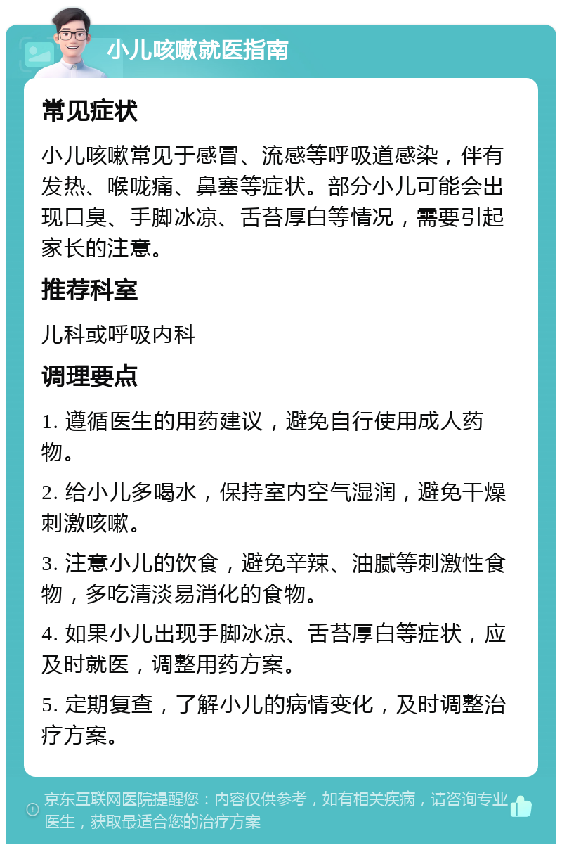 小儿咳嗽就医指南 常见症状 小儿咳嗽常见于感冒、流感等呼吸道感染，伴有发热、喉咙痛、鼻塞等症状。部分小儿可能会出现口臭、手脚冰凉、舌苔厚白等情况，需要引起家长的注意。 推荐科室 儿科或呼吸内科 调理要点 1. 遵循医生的用药建议，避免自行使用成人药物。 2. 给小儿多喝水，保持室内空气湿润，避免干燥刺激咳嗽。 3. 注意小儿的饮食，避免辛辣、油腻等刺激性食物，多吃清淡易消化的食物。 4. 如果小儿出现手脚冰凉、舌苔厚白等症状，应及时就医，调整用药方案。 5. 定期复查，了解小儿的病情变化，及时调整治疗方案。