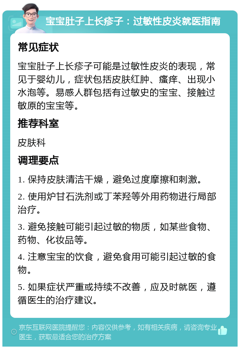 宝宝肚子上长疹子：过敏性皮炎就医指南 常见症状 宝宝肚子上长疹子可能是过敏性皮炎的表现，常见于婴幼儿，症状包括皮肤红肿、瘙痒、出现小水泡等。易感人群包括有过敏史的宝宝、接触过敏原的宝宝等。 推荐科室 皮肤科 调理要点 1. 保持皮肤清洁干燥，避免过度摩擦和刺激。 2. 使用炉甘石洗剂或丁苯羟等外用药物进行局部治疗。 3. 避免接触可能引起过敏的物质，如某些食物、药物、化妆品等。 4. 注意宝宝的饮食，避免食用可能引起过敏的食物。 5. 如果症状严重或持续不改善，应及时就医，遵循医生的治疗建议。