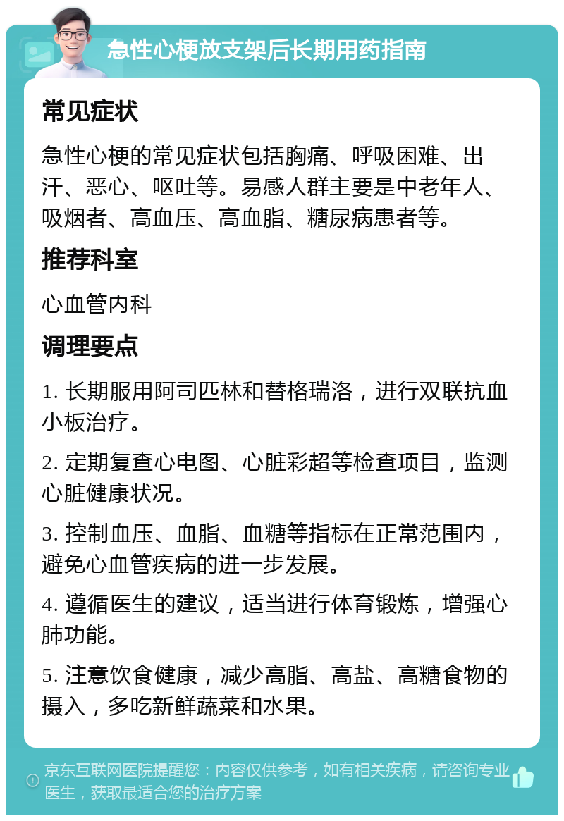 急性心梗放支架后长期用药指南 常见症状 急性心梗的常见症状包括胸痛、呼吸困难、出汗、恶心、呕吐等。易感人群主要是中老年人、吸烟者、高血压、高血脂、糖尿病患者等。 推荐科室 心血管内科 调理要点 1. 长期服用阿司匹林和替格瑞洛，进行双联抗血小板治疗。 2. 定期复查心电图、心脏彩超等检查项目，监测心脏健康状况。 3. 控制血压、血脂、血糖等指标在正常范围内，避免心血管疾病的进一步发展。 4. 遵循医生的建议，适当进行体育锻炼，增强心肺功能。 5. 注意饮食健康，减少高脂、高盐、高糖食物的摄入，多吃新鲜蔬菜和水果。