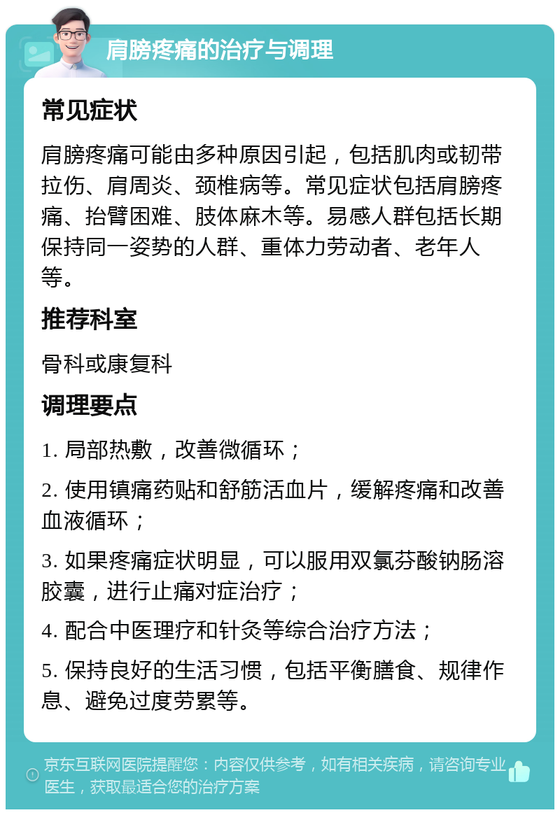 肩膀疼痛的治疗与调理 常见症状 肩膀疼痛可能由多种原因引起，包括肌肉或韧带拉伤、肩周炎、颈椎病等。常见症状包括肩膀疼痛、抬臂困难、肢体麻木等。易感人群包括长期保持同一姿势的人群、重体力劳动者、老年人等。 推荐科室 骨科或康复科 调理要点 1. 局部热敷，改善微循环； 2. 使用镇痛药贴和舒筋活血片，缓解疼痛和改善血液循环； 3. 如果疼痛症状明显，可以服用双氯芬酸钠肠溶胶囊，进行止痛对症治疗； 4. 配合中医理疗和针灸等综合治疗方法； 5. 保持良好的生活习惯，包括平衡膳食、规律作息、避免过度劳累等。