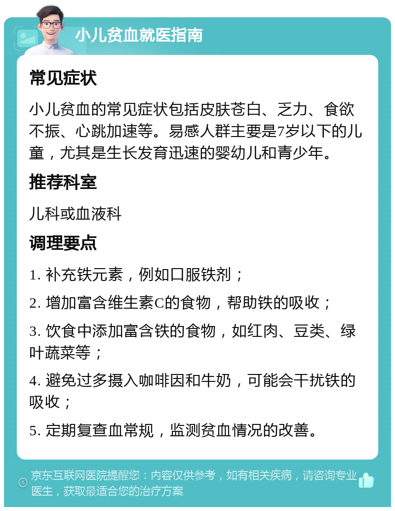 小儿贫血就医指南 常见症状 小儿贫血的常见症状包括皮肤苍白、乏力、食欲不振、心跳加速等。易感人群主要是7岁以下的儿童，尤其是生长发育迅速的婴幼儿和青少年。 推荐科室 儿科或血液科 调理要点 1. 补充铁元素，例如口服铁剂； 2. 增加富含维生素C的食物，帮助铁的吸收； 3. 饮食中添加富含铁的食物，如红肉、豆类、绿叶蔬菜等； 4. 避免过多摄入咖啡因和牛奶，可能会干扰铁的吸收； 5. 定期复查血常规，监测贫血情况的改善。