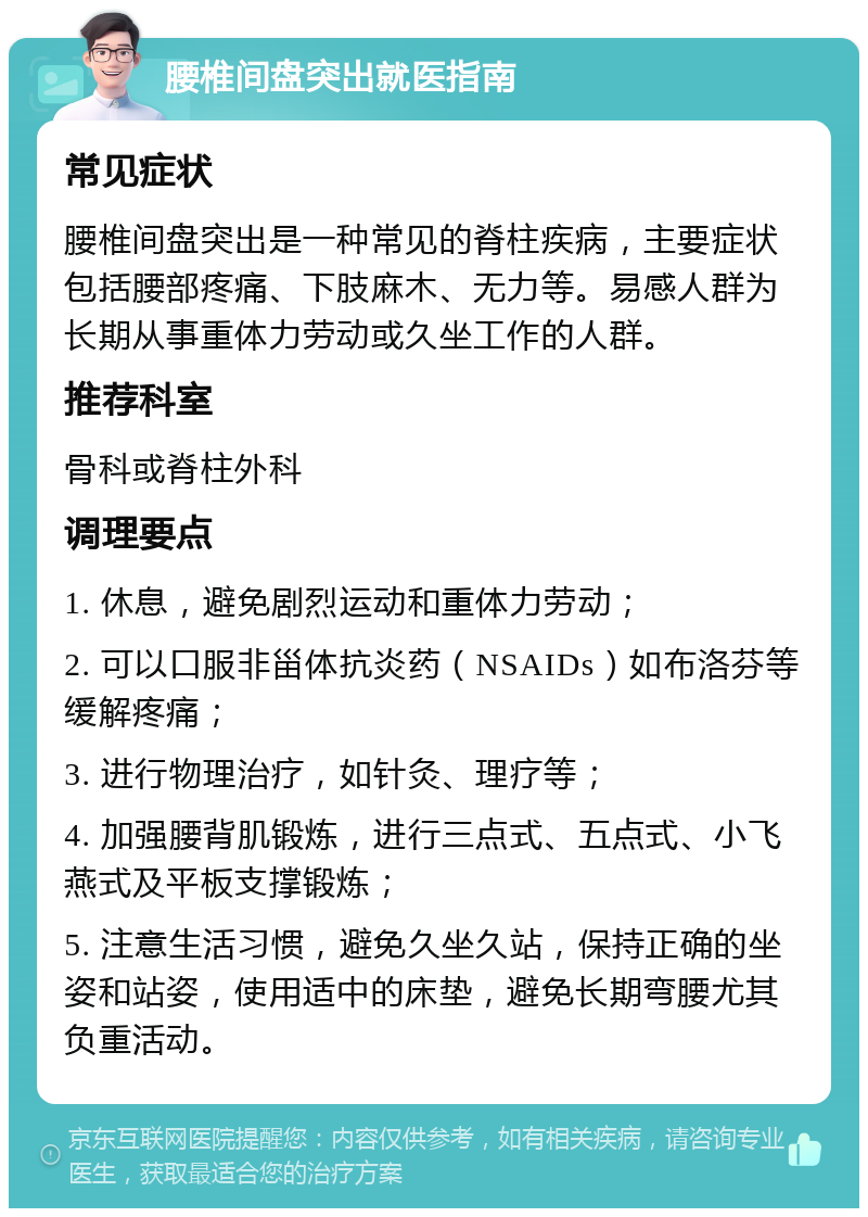 腰椎间盘突出就医指南 常见症状 腰椎间盘突出是一种常见的脊柱疾病，主要症状包括腰部疼痛、下肢麻木、无力等。易感人群为长期从事重体力劳动或久坐工作的人群。 推荐科室 骨科或脊柱外科 调理要点 1. 休息，避免剧烈运动和重体力劳动； 2. 可以口服非甾体抗炎药（NSAIDs）如布洛芬等缓解疼痛； 3. 进行物理治疗，如针灸、理疗等； 4. 加强腰背肌锻炼，进行三点式、五点式、小飞燕式及平板支撑锻炼； 5. 注意生活习惯，避免久坐久站，保持正确的坐姿和站姿，使用适中的床垫，避免长期弯腰尤其负重活动。