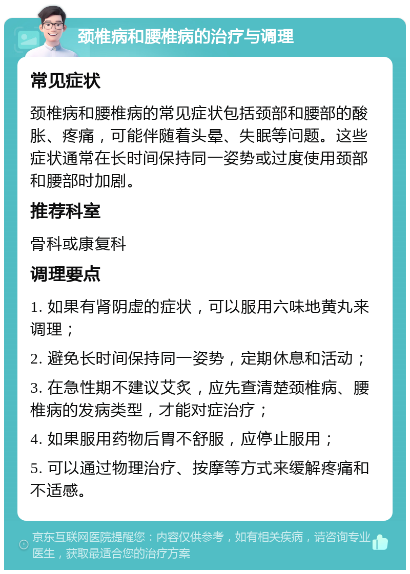 颈椎病和腰椎病的治疗与调理 常见症状 颈椎病和腰椎病的常见症状包括颈部和腰部的酸胀、疼痛，可能伴随着头晕、失眠等问题。这些症状通常在长时间保持同一姿势或过度使用颈部和腰部时加剧。 推荐科室 骨科或康复科 调理要点 1. 如果有肾阴虚的症状，可以服用六味地黄丸来调理； 2. 避免长时间保持同一姿势，定期休息和活动； 3. 在急性期不建议艾炙，应先查清楚颈椎病、腰椎病的发病类型，才能对症治疗； 4. 如果服用药物后胃不舒服，应停止服用； 5. 可以通过物理治疗、按摩等方式来缓解疼痛和不适感。