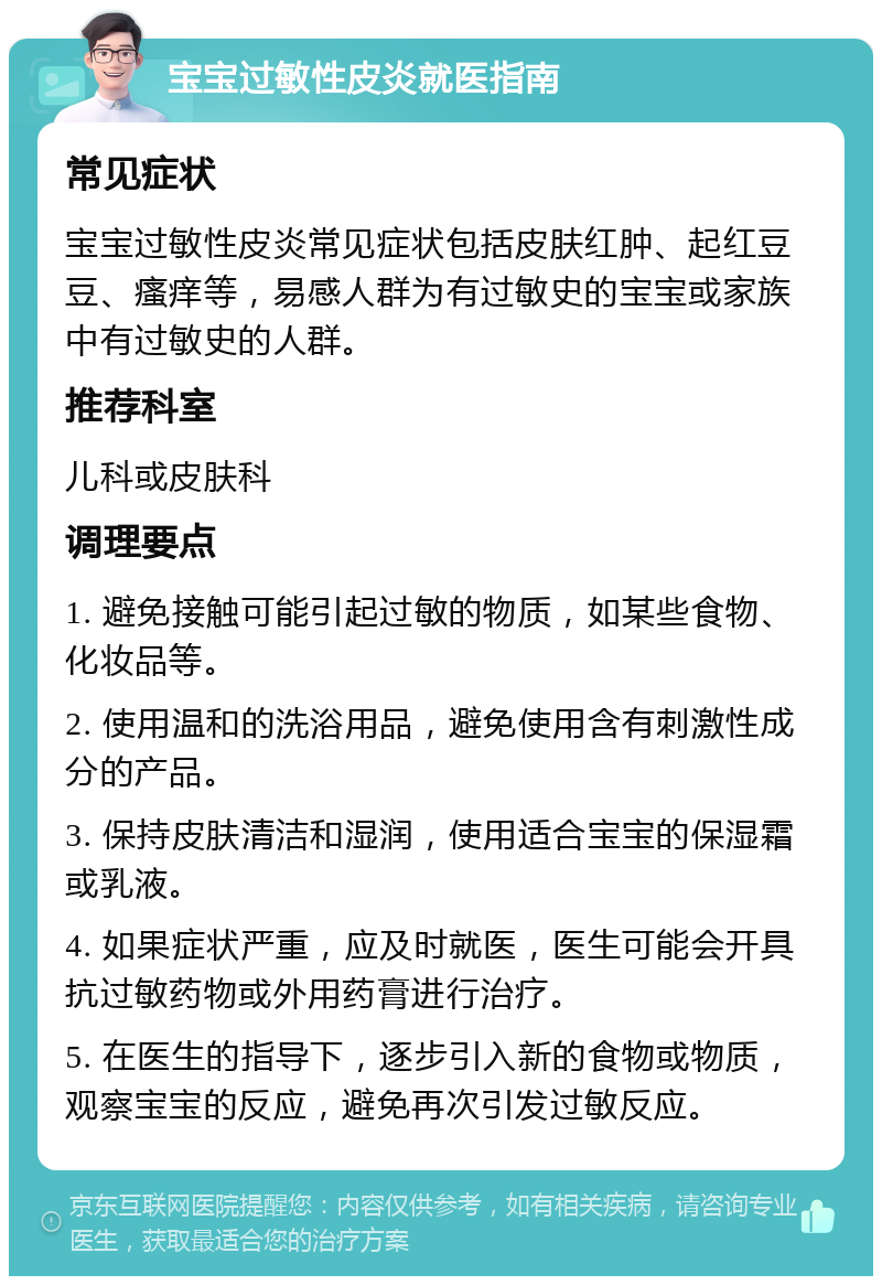 宝宝过敏性皮炎就医指南 常见症状 宝宝过敏性皮炎常见症状包括皮肤红肿、起红豆豆、瘙痒等，易感人群为有过敏史的宝宝或家族中有过敏史的人群。 推荐科室 儿科或皮肤科 调理要点 1. 避免接触可能引起过敏的物质，如某些食物、化妆品等。 2. 使用温和的洗浴用品，避免使用含有刺激性成分的产品。 3. 保持皮肤清洁和湿润，使用适合宝宝的保湿霜或乳液。 4. 如果症状严重，应及时就医，医生可能会开具抗过敏药物或外用药膏进行治疗。 5. 在医生的指导下，逐步引入新的食物或物质，观察宝宝的反应，避免再次引发过敏反应。