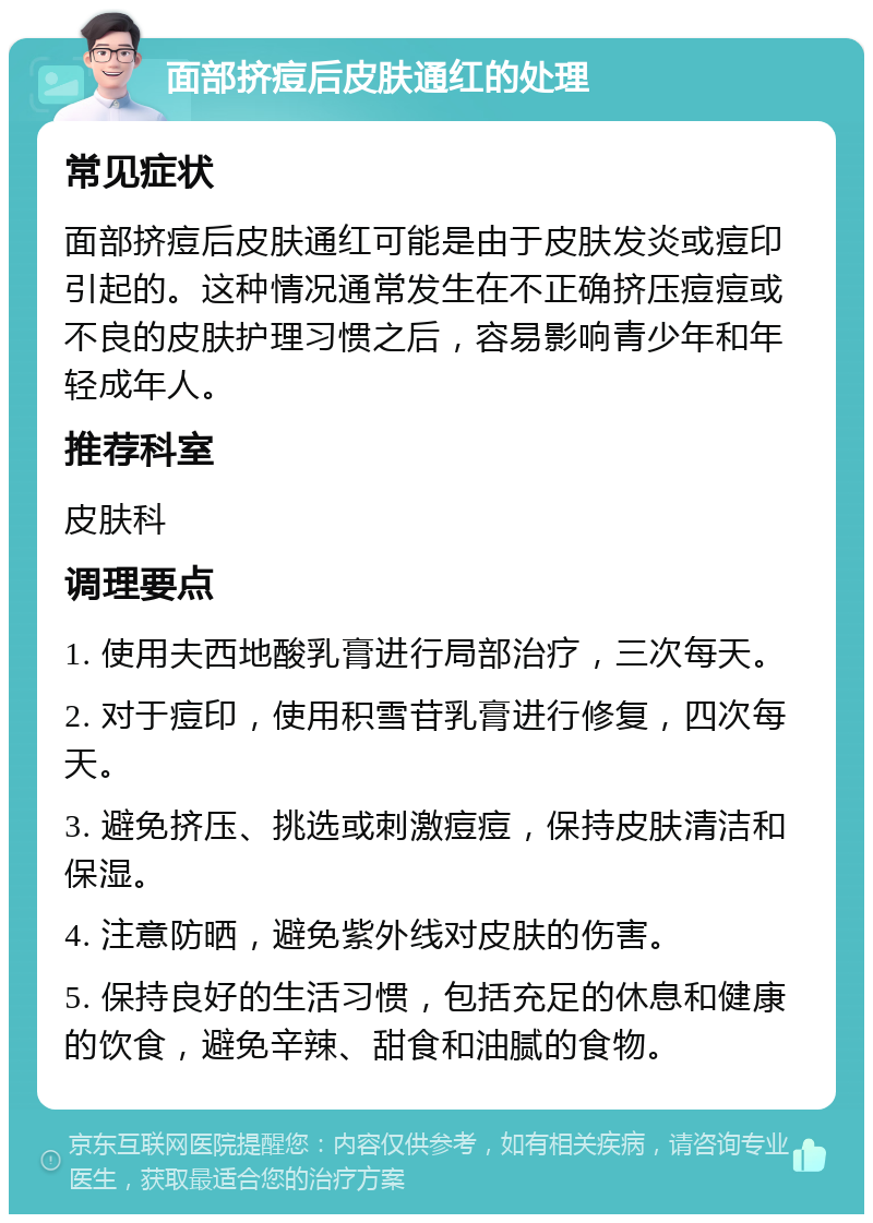 面部挤痘后皮肤通红的处理 常见症状 面部挤痘后皮肤通红可能是由于皮肤发炎或痘印引起的。这种情况通常发生在不正确挤压痘痘或不良的皮肤护理习惯之后，容易影响青少年和年轻成年人。 推荐科室 皮肤科 调理要点 1. 使用夫西地酸乳膏进行局部治疗，三次每天。 2. 对于痘印，使用积雪苷乳膏进行修复，四次每天。 3. 避免挤压、挑选或刺激痘痘，保持皮肤清洁和保湿。 4. 注意防晒，避免紫外线对皮肤的伤害。 5. 保持良好的生活习惯，包括充足的休息和健康的饮食，避免辛辣、甜食和油腻的食物。