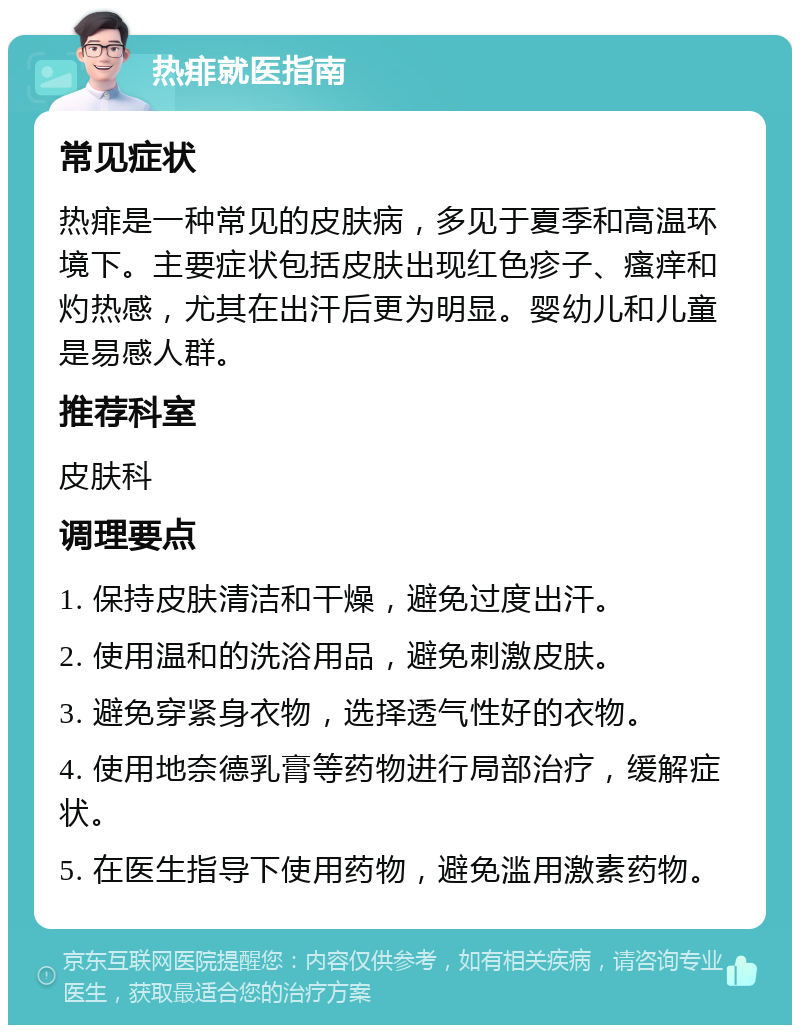 热痱就医指南 常见症状 热痱是一种常见的皮肤病，多见于夏季和高温环境下。主要症状包括皮肤出现红色疹子、瘙痒和灼热感，尤其在出汗后更为明显。婴幼儿和儿童是易感人群。 推荐科室 皮肤科 调理要点 1. 保持皮肤清洁和干燥，避免过度出汗。 2. 使用温和的洗浴用品，避免刺激皮肤。 3. 避免穿紧身衣物，选择透气性好的衣物。 4. 使用地奈德乳膏等药物进行局部治疗，缓解症状。 5. 在医生指导下使用药物，避免滥用激素药物。