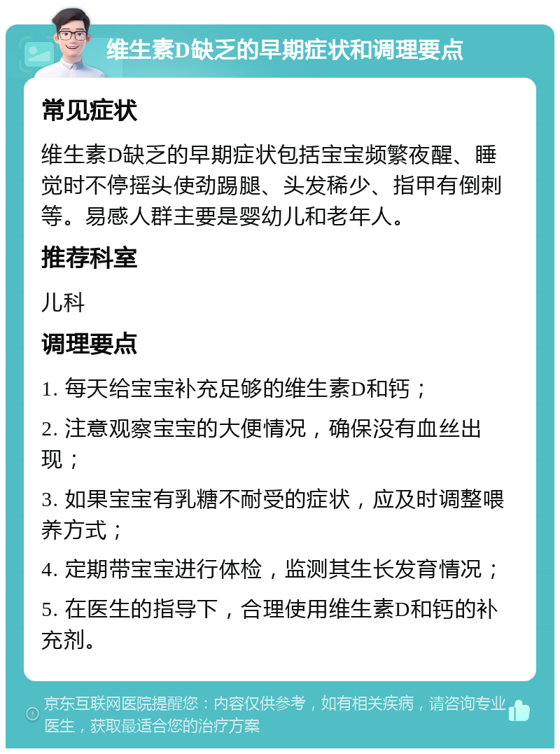 维生素D缺乏的早期症状和调理要点 常见症状 维生素D缺乏的早期症状包括宝宝频繁夜醒、睡觉时不停摇头使劲踢腿、头发稀少、指甲有倒刺等。易感人群主要是婴幼儿和老年人。 推荐科室 儿科 调理要点 1. 每天给宝宝补充足够的维生素D和钙； 2. 注意观察宝宝的大便情况，确保没有血丝出现； 3. 如果宝宝有乳糖不耐受的症状，应及时调整喂养方式； 4. 定期带宝宝进行体检，监测其生长发育情况； 5. 在医生的指导下，合理使用维生素D和钙的补充剂。