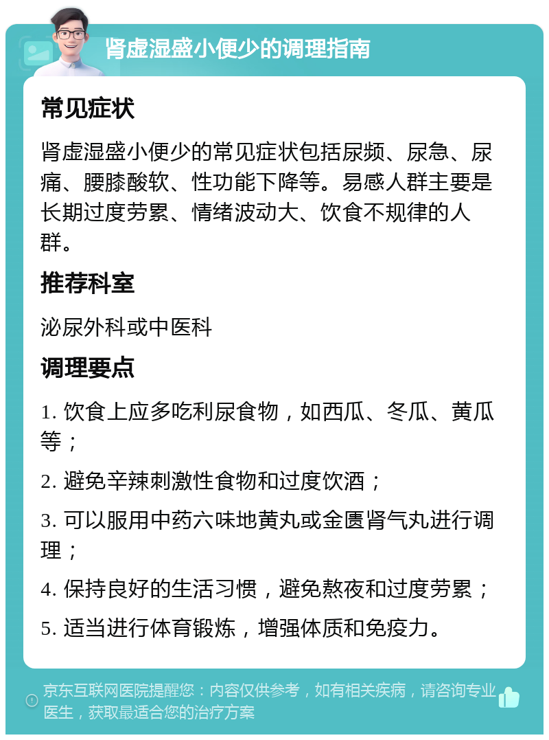 肾虚湿盛小便少的调理指南 常见症状 肾虚湿盛小便少的常见症状包括尿频、尿急、尿痛、腰膝酸软、性功能下降等。易感人群主要是长期过度劳累、情绪波动大、饮食不规律的人群。 推荐科室 泌尿外科或中医科 调理要点 1. 饮食上应多吃利尿食物，如西瓜、冬瓜、黄瓜等； 2. 避免辛辣刺激性食物和过度饮酒； 3. 可以服用中药六味地黄丸或金匮肾气丸进行调理； 4. 保持良好的生活习惯，避免熬夜和过度劳累； 5. 适当进行体育锻炼，增强体质和免疫力。