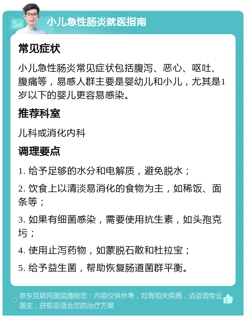 小儿急性肠炎就医指南 常见症状 小儿急性肠炎常见症状包括腹泻、恶心、呕吐、腹痛等，易感人群主要是婴幼儿和小儿，尤其是1岁以下的婴儿更容易感染。 推荐科室 儿科或消化内科 调理要点 1. 给予足够的水分和电解质，避免脱水； 2. 饮食上以清淡易消化的食物为主，如稀饭、面条等； 3. 如果有细菌感染，需要使用抗生素，如头孢克圬； 4. 使用止泻药物，如蒙脱石散和杜拉宝； 5. 给予益生菌，帮助恢复肠道菌群平衡。