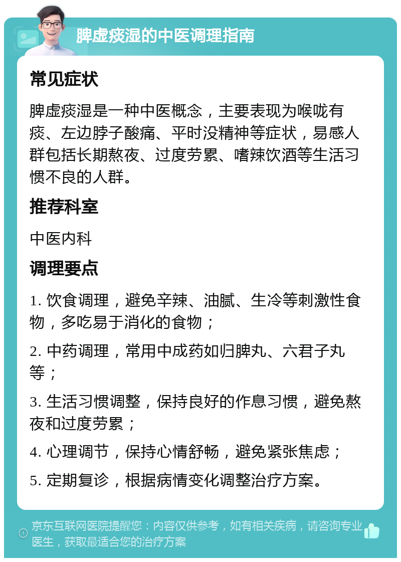 脾虚痰湿的中医调理指南 常见症状 脾虚痰湿是一种中医概念，主要表现为喉咙有痰、左边脖子酸痛、平时没精神等症状，易感人群包括长期熬夜、过度劳累、嗜辣饮酒等生活习惯不良的人群。 推荐科室 中医内科 调理要点 1. 饮食调理，避免辛辣、油腻、生冷等刺激性食物，多吃易于消化的食物； 2. 中药调理，常用中成药如归脾丸、六君子丸等； 3. 生活习惯调整，保持良好的作息习惯，避免熬夜和过度劳累； 4. 心理调节，保持心情舒畅，避免紧张焦虑； 5. 定期复诊，根据病情变化调整治疗方案。