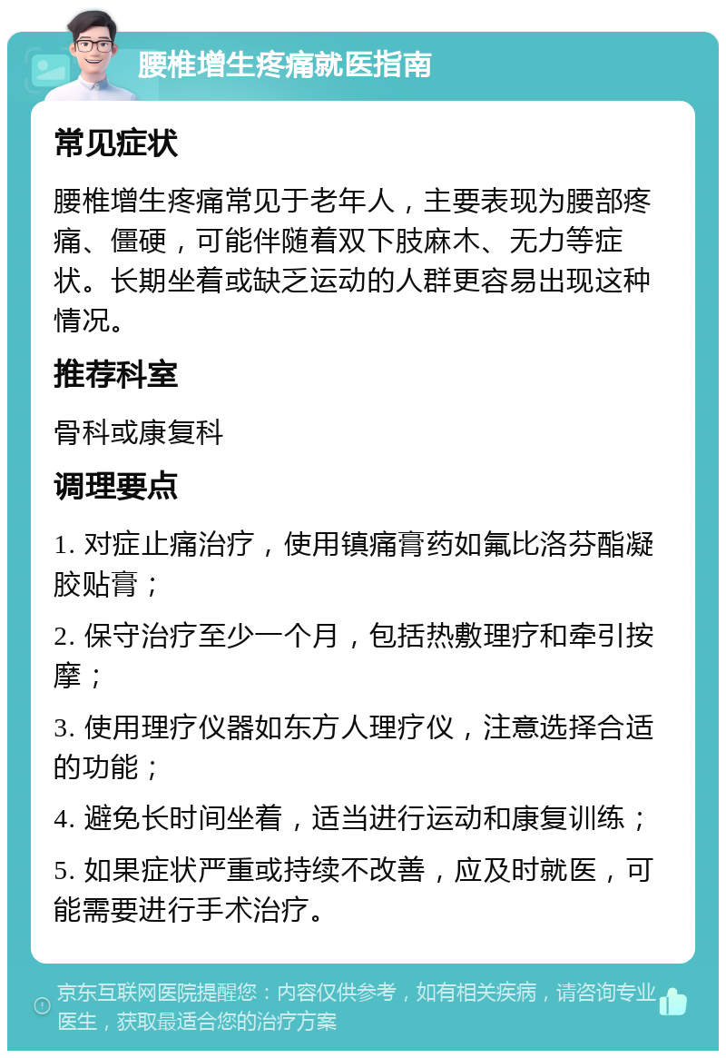 腰椎增生疼痛就医指南 常见症状 腰椎增生疼痛常见于老年人，主要表现为腰部疼痛、僵硬，可能伴随着双下肢麻木、无力等症状。长期坐着或缺乏运动的人群更容易出现这种情况。 推荐科室 骨科或康复科 调理要点 1. 对症止痛治疗，使用镇痛膏药如氟比洛芬酯凝胶贴膏； 2. 保守治疗至少一个月，包括热敷理疗和牵引按摩； 3. 使用理疗仪器如东方人理疗仪，注意选择合适的功能； 4. 避免长时间坐着，适当进行运动和康复训练； 5. 如果症状严重或持续不改善，应及时就医，可能需要进行手术治疗。