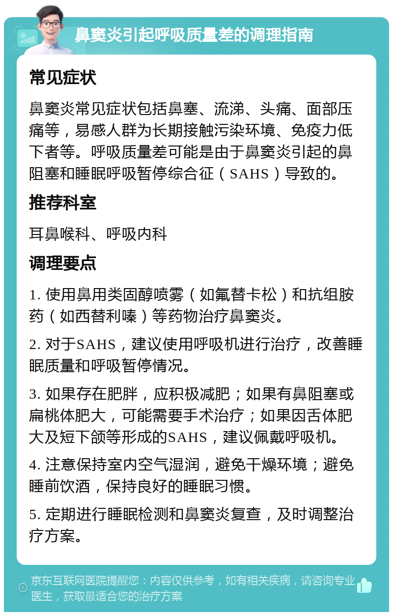 鼻窦炎引起呼吸质量差的调理指南 常见症状 鼻窦炎常见症状包括鼻塞、流涕、头痛、面部压痛等，易感人群为长期接触污染环境、免疫力低下者等。呼吸质量差可能是由于鼻窦炎引起的鼻阻塞和睡眠呼吸暂停综合征（SAHS）导致的。 推荐科室 耳鼻喉科、呼吸内科 调理要点 1. 使用鼻用类固醇喷雾（如氟替卡松）和抗组胺药（如西替利嗪）等药物治疗鼻窦炎。 2. 对于SAHS，建议使用呼吸机进行治疗，改善睡眠质量和呼吸暂停情况。 3. 如果存在肥胖，应积极减肥；如果有鼻阻塞或扁桃体肥大，可能需要手术治疗；如果因舌体肥大及短下颌等形成的SAHS，建议佩戴呼吸机。 4. 注意保持室内空气湿润，避免干燥环境；避免睡前饮酒，保持良好的睡眠习惯。 5. 定期进行睡眠检测和鼻窦炎复查，及时调整治疗方案。