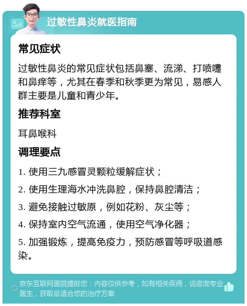 过敏性鼻炎就医指南 常见症状 过敏性鼻炎的常见症状包括鼻塞、流涕、打喷嚏和鼻痒等，尤其在春季和秋季更为常见，易感人群主要是儿童和青少年。 推荐科室 耳鼻喉科 调理要点 1. 使用三九感冒灵颗粒缓解症状； 2. 使用生理海水冲洗鼻腔，保持鼻腔清洁； 3. 避免接触过敏原，例如花粉、灰尘等； 4. 保持室内空气流通，使用空气净化器； 5. 加强锻炼，提高免疫力，预防感冒等呼吸道感染。