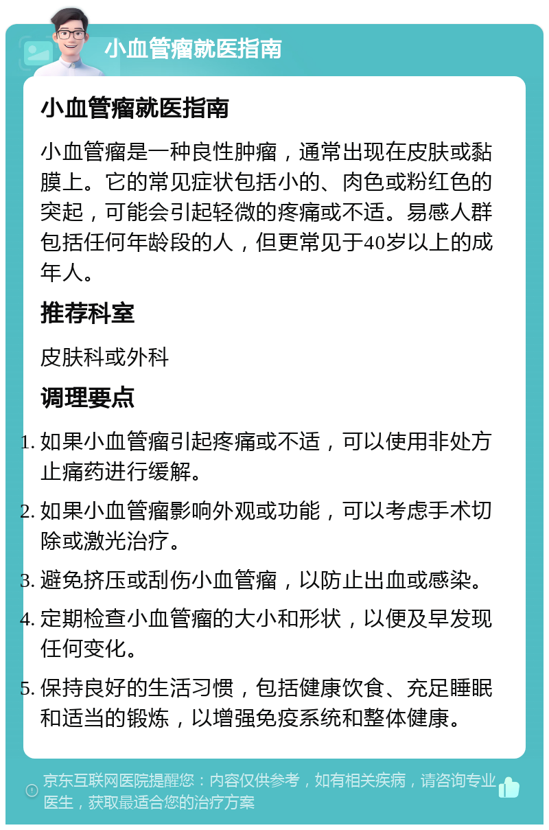 小血管瘤就医指南 小血管瘤就医指南 小血管瘤是一种良性肿瘤，通常出现在皮肤或黏膜上。它的常见症状包括小的、肉色或粉红色的突起，可能会引起轻微的疼痛或不适。易感人群包括任何年龄段的人，但更常见于40岁以上的成年人。 推荐科室 皮肤科或外科 调理要点 如果小血管瘤引起疼痛或不适，可以使用非处方止痛药进行缓解。 如果小血管瘤影响外观或功能，可以考虑手术切除或激光治疗。 避免挤压或刮伤小血管瘤，以防止出血或感染。 定期检查小血管瘤的大小和形状，以便及早发现任何变化。 保持良好的生活习惯，包括健康饮食、充足睡眠和适当的锻炼，以增强免疫系统和整体健康。