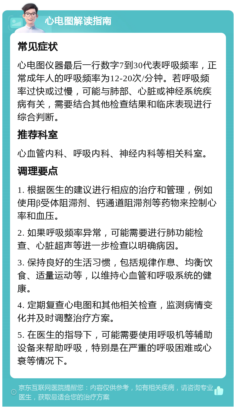 心电图解读指南 常见症状 心电图仪器最后一行数字7到30代表呼吸频率，正常成年人的呼吸频率为12-20次/分钟。若呼吸频率过快或过慢，可能与肺部、心脏或神经系统疾病有关，需要结合其他检查结果和临床表现进行综合判断。 推荐科室 心血管内科、呼吸内科、神经内科等相关科室。 调理要点 1. 根据医生的建议进行相应的治疗和管理，例如使用β受体阻滞剂、钙通道阻滞剂等药物来控制心率和血压。 2. 如果呼吸频率异常，可能需要进行肺功能检查、心脏超声等进一步检查以明确病因。 3. 保持良好的生活习惯，包括规律作息、均衡饮食、适量运动等，以维持心血管和呼吸系统的健康。 4. 定期复查心电图和其他相关检查，监测病情变化并及时调整治疗方案。 5. 在医生的指导下，可能需要使用呼吸机等辅助设备来帮助呼吸，特别是在严重的呼吸困难或心衰等情况下。